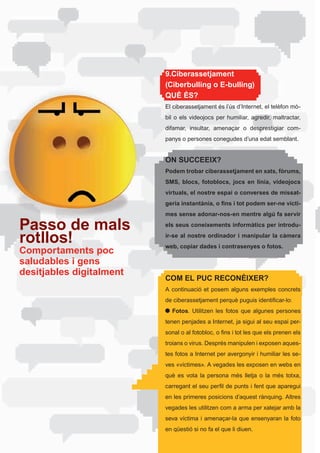 9.Ciberassetjament
                          (Ciberbulling o E-bulling)
                          QUÈ ÉS?
                          El	ciberassetjament	és	l’ús	d’Internet,	el	telèfon	mò-
                          bil	 o	 els	 videojocs	 per	 humiliar,	 agredir,	 maltractar,	
                          difamar,	 insultar,	 amenaçar	 o	 desprestigiar	 com-
                          panys o persones conegudes d’una edat semblant.


                          ON SUCCEEIX?
                          Podem trobar ciberassetjament en xats, fòrums,
                          SMS, blocs, fotoblocs, jocs en línia, videojocs
                          virtuals, el nostre espai o converses de missat-
                          geria instantània, o fins i tot podem ser-ne vícti-
                          mes sense adonar-nos-en mentre algú fa servir

Passo de mals             els seus coneixements informàtics per introdu-

rotllos!                  ir-se al nostre ordinador i manipular la càmera
                          web, copiar dades i contrasenyes o fotos.
Comportaments poc
saludables i gens
desitjables digitalment
                          COM EL PUC RECONÈIXER?
                          A continuació et posem alguns exemples concrets
                          de	ciberassetjament	perquè	puguis	identificar-lo:
                             Fotos.	 Utilitzen	 les	 fotos	 que	 algunes	 persones	
                          tenen	penjades	a	Internet,	ja	sigui	al	seu	espai	per-
                          sonal	o	al	fotobloc,	o	fins	i	tot	les	que	els	prenen	els	
                          troians	o	virus.	Després	manipulen	i	exposen	aques-
                          tes fotos a Internet per avergonyir i humiliar les se-
                          ves	«víctimes».	A	vegades	les	exposen	en	webs	en	
                          què	 es	 vota	 la	 persona	 més	 lletja	 o	 la	 més	 totxa,	
                          carregant	el	seu	perfil	de	punts	i	fent	que	aparegui	
                          en	les	primeres	posicions	d’aquest	rànquing.	Altres	
                          vegades les utilitzen com a arma per xatejar amb la
                          seva	 víctima	 i	 amenaçar-la	 que	 ensenyaran	 la	 foto	
                          en	qüestió	si	no	fa	el	que	li	diuen.
 