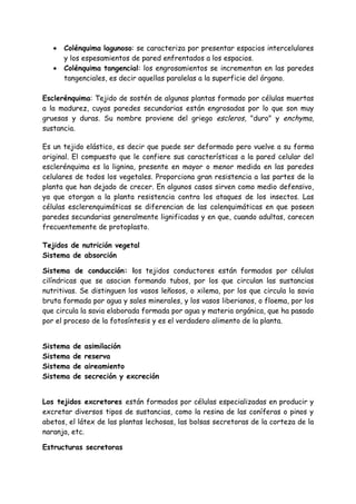 •   Colénquima lagunoso: se caracteriza por presentar espacios intercelulares
       y los espesamientos de pared enfrentados a los espacios.
   •   Colénquima tangencial: los engrosamientos se incrementan en las paredes
       tangenciales, es decir aquellas paralelas a la superficie del órgano.

Esclerénquima: Tejido de sostén de algunas plantas formado por células muertas
a la madurez, cuyas paredes secundarias están engrosadas por lo que son muy
gruesas y duras. Su nombre proviene del griego escleros, "duro" y enchyma,
sustancia.

Es un tejido elástico, es decir que puede ser deformado pero vuelve a su forma
original. El compuesto que le confiere sus características a la pared celular del
esclerénquima es la lignina, presente en mayor o menor medida en las paredes
celulares de todos los vegetales. Proporciona gran resistencia a las partes de la
planta que han dejado de crecer. En algunos casos sirven como medio defensivo,
ya que otorgan a la planta resistencia contra los ataques de los insectos. Las
células esclerenquimáticas se diferencian de las colenquimáticas en que poseen
paredes secundarias generalmente lignificadas y en que, cuando adultas, carecen
frecuentemente de protoplasto.

Tejidos de nutrición vegetal
Sistema de absorción

Sistema de conducción: los tejidos conductores están formados por células
cilíndricas que se asocian formando tubos, por los que circulan las sustancias
nutritivas. Se distinguen los vasos leñosos, o xilema, por los que circula la savia
bruta formada por agua y sales minerales, y los vasos liberianos, o floema, por los
que circula la savia elaborada formada por agua y materia orgánica, que ha pasado
por el proceso de la fotosíntesis y es el verdadero alimento de la planta.


Sistema   de   asimilación
Sistema   de   reserva
Sistema   de   aireamiento
Sistema   de   secreción y excreción


Los tejidos excretores están formados por células especializadas en producir y
excretar diversos tipos de sustancias, como la resina de las coníferas o pinos y
abetos, el látex de las plantas lechosas, las bolsas secretoras de la corteza de la
naranja, etc.

Estructuras secretoras
 