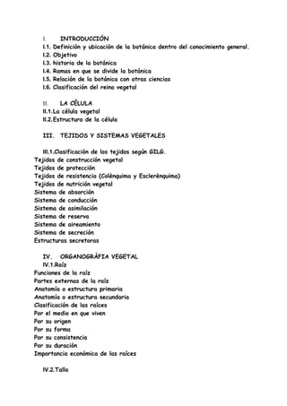 I.        INTRODUCCIÓN
   I.1.   Definición y ubicación de la botánica dentro del conocimiento general.
   I.2.   Objetivo
   I.3.   historia de la botánica
   I.4.   Ramas en que se divide la botánica
   I.5.   Relación de la botánica con otras ciencias
   I.6.   Clasificación del reino vegetal

   II.    LA CÉLULA
   II.1.La célula vegetal
   II.2.Estructura de la célula

   III. TEJIDOS Y SISTEMAS VEGETALES

   III.1.Clasificación de los tejidos según GILG.
Tejidos de construcción vegetal
Tejidos de protección
Tejidos de resistencia (Colènquima y Esclerènquima)
Tejidos de nutrición vegetal
Sistema de absorción
Sistema de conducción
Sistema de asimilación
Sistema de reserva
Sistema de aireamiento
Sistema de secreción
Estructuras secretoras

   IV. ORGANOGRÀFIA VEGETAL
   IV.1.Raíz
Funciones de la raíz
Partes externas de la raíz
Anatomía o estructura primaria
Anatomía o estructura secundaria
Clasificación de las raíces
Por el medio en que viven
Por su origen
Por su forma
Por su consistencia
Por su duración
Importancia económica de las raíces

   IV.2.Tallo
 