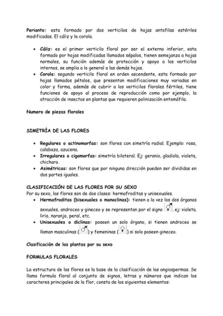 Perianto: esta formado por dos verticilos de hojas antofilas estériles
modificadas. El cáliz y la corola.

   •   Cáliz: es el primer verticilo floral por ser el externo inferior, esta
       formado por hojas modificadas llamados sépalos, tienen semejanza a hojas
       normales, su función además de protección y apoyo a los verticilos
       internos, se amplia a lo general a las demás hojas.
   •   Corola: segundo verticilo floral en orden ascendente, esta formado por
       hojas llamados pétalos, que presentan modificaciones muy variadas en
       color y forma, además de cubrir a los verticilos florales fértiles, tiene
       funciones de apoyo al proceso de reproducción como por ejemplo, la
       atracción de insectos en plantas que requieren polinización entomófila.

Numero de piezas florales



SIMETRÍA DE LAS FLORES

   •   Regulares o actinomorfas: son flores con simetría radial. Ejemplo: rosa,
       calabaza, azucena.
   •   Irregulares o cigomorfas: simetría bilateral. Ej: geranio, gladiola, violeta,
       chicharo.
   •   Asimétricas: son flores que por ninguna dirección pueden ser divididas en
       dos partes iguales.

CLASIFICACIÓN DE LAS FLORES POR SU SEXO
Por su sexo, las flores son de dos clases: hermafroditas y unisexuales.
   • Hermafroditas (bisexuales o monoclinas): tienen a la vez los dos órganos

       sexuales, androceo y gineceo y se representan por el signo , ej: violeta,
       lirio, naranjo, peral, etc.
   •   Unisexuales o diclinas: poseen un solo órgano, si tienen androceo se

       llaman masculinas (    ) y femeninas (    ) si solo poseen gineceo.

Clasificación de las plantas por su sexo

FORMULAS FLORALES

La estructura de las flores es la base de la clasificación de las angiospermas. Se
llama formula floral al conjunto de signos, letras y números que indican los
caracteres principales de la flor, consta de los siguientes elementos:
 