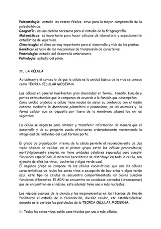 Paleontología: estudia los restos fósiles, sirve para la mayor comprensión de la
paleobotánica.
Geografía: es una ciencia necesaria para el estudio de la fitogeografía.
Matemáticas: es importante para hacer cálculos de laboratorio y especialmente
estadística de vegetales.
Climatología: el clima es muy importante para el desarrollo y vida de las plantas.
Genética: estudio de los mecanismos de transmisión de caracteres.
Embriología: estudio del desarrollo embrionario.
Palinología: estudio del polen.


II. LA CÉLULA

Actualmente el concepto de que la célula es la unidad básica de la vida se conoce
como TEORIA CELULAR MODERNA.

Las células en general manifiestan gran diversidad en forma, tamaño, función y
partes estructurales que la componen de acuerdo a la función que desempeñan.
Como unidad orgánica la célula tiene modos de aislar su contenido con el medio
externo mediante la Membrana plasmática o plasmalema, en los animales y la
Pared celular que se deposita por fuera de la membrana plasmática en los
vegetales.

La célula se organiza para retener y transferir información de manera que el
desarrollo y de su progenie pueda efectuarse ordenadamente manteniendo la
integridad del individuo del cual forman parte.

El grado de organización interna de la célula permite el reconocimiento de dos
tipos básicos de células, en el primer grupo están las células procarióticas,
morfológicamente simples, no tiene unidades celulares separadas para cumplir
funciones especificas, el material hereditario se distribuye en toda la célula, son
ejemplo de ellos los virus, bacterias y algas verde azul.
El segundo grupo se compone de las células eucarióticas, que son las células
características de todos los seres vivos a excepción de bacterias y algas verde
azul, este tipo de células se encuentra compartimentada las cuales cumplen
funciones diferentes. El ADN se encuentra en cavidades cerradas (cromosomas)
que se encuentran en el núcleo, este además tiene uno o más nucleolos.

Los rápidos avances de la ciencia y los mejoramientos en las técnicas de tinción
facilitaron el estudio de la fecundación, división celular, etc estableciéndose
durante este periodo los postulados de la TEORIA CELULAR MODERNA.

1.- Todos los seres vivos están constituidos por una o más células.
 