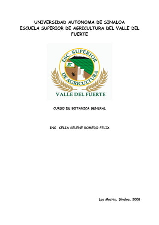 UNIVERSIDAD AUTONOMA DE SINALOA
ESCUELA SUPERIOR DE AGRICULTURA DEL VALLE DEL
                   FUERTE




            CURSO DE BOTANICA GENERAL




           ING. CELIA SELENE ROMERO FELIX




                                   Los Mochis, Sinaloa, 2008
 