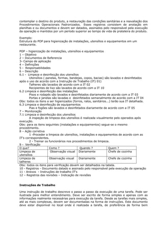 contemplar o destino do produto, a restauração das condições sanitárias e a reavaliação dos
Procedimentos Operacionais Padronizados. Esses registros consistem de anotação em
planilhas e ou documentos e devem ser datados, assinados pelo responsável pela execução
da operação e mantidos por um período superior ao tempo de vida de prateleira do produto.

Exemplo:
Estrutura do POP para higienização de instalações, utensílios e equipamentos em um
restaurante.

POP – higienização de instalações, utensílios e equipamentos
1 – Objetivo
2 – Documentos de Referencia
3- Campo de aplicação
4 – Definições
5 - Responsabilidades
6 – Descrição
6.1 - Limpeza e desinfecção dos utensílios
        Utensílios ( panelas, formas, bandejas, copos, bacias) são lavados e desinfetados
após o uso de acordo com a Instrução de Trabalho (IT) 01)
        Talheres são lavados de acordo com a IT 02
        Recipientes de lixo são lavados de acordo com a IT 10
6.2 Limpeza e desinfecção das instalações
        Pisos e rodapés são lavados e desinfetados diariamente de acordo com a IT 03
        Portas e janelas são lavadas e desinfetados semanalmente de acordo com a IT 04
Obs: todos os itens a ser higienizados (forros, ralos, sanitários...) terão sua IT detalhada.
6.3 Limpeza e desinfecção de equipamentos
        Pias e fogões são lavados e desinfetados diariamente de acordo com a IT 05
7 – Monitoração
7.1 Limpeza e desinfecção dos utensílios
        A inspeção de limpeza dos utensílios é realizada visualmente pelo operados após
execução.
Obs: para os itens seguintes (instalações e equipamentos) segue-se o mesmo
procedimento.
8 – Ação corretiva
        1 -Proceder a limpeza de utensílios, instalações e equipamentos de acordo com as
IT’s correspondentes.
        2 - Treinar os funcionários nos procedimentos de limpeza.
9 - Verificação
O que?                 Como ?                Quando ?              Quem ?
Limpeza de              Observação visual Diariamente              Chefe de cozinha
utensílios
Limpeza de             Observação visual    Diariamente            Chefe de cozinha
talheres
Obs: todos os itens para verificação devem ser detalhados na tabela.
10 - Registros - Documento datado e assinado pelo responsável pela execução da operação
11 - Anexos - Instruções de trabalho IT’s
12 – Registros das revisões – Indicação de revisões


Instruções de Trabalho

Uma instrução de trabalho descreve o passo a passo da execução de uma tarefa. Pode ser
ilustrada para melhor entendimento. Deve ser escrito de forma simples e apenas com as
informações realmente necessárias para execução da tarefa. Desde as tarefas mais simples,
até as mais complexas, devem ser documentadas na forma de instruções. Este documento
deve estar disponível no local onde é realizada a tarefa, de preferência de forma bem
 
