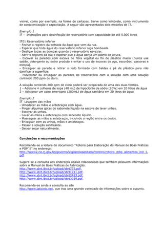 visível, como por exemplo, na forma de cartazes. Serve como lembrete, como instrumento
de conscientização e capacitação. A seguir são apresentados dois modelos de IT.

Exemplo 1
IT - Instruções para desinfecção de reservatório com capacidade de até 5.000 litros

IT01 Reservatório inferior
- Fechar o registro da entrada da água que vem da rua.
- Esperar que toda água do reservatório inferior seja bombeada.
- Desligar todas as bombas quando o reservatório esvaziar.
- Abrir o registro da rua e esperar que a água atinja um palmo de altura.
- Escovar as paredes com escova de fibra vegetal ou fio de plástico macio (nunca use
sabão, detergente ou outro produto e evitar o uso de escovas de aço, escovões, vassoras e
estopa).
- Enxaguar as parede e retirar o lodo formado com baldes e pá de plástico para não
danificar a superfície.
- Pulvenizar ou enxaguar as paredes do reservatório com a solução com uma solução
contendo 200 ppm de cloro.

A solução contendo 200 ppm de cloro poderá ser preparada de uma das duas formas.
1 - Adicione 4 colheres de sopa (40 mL) de hipoclorito de sódio (10%) em 20 litros de água
2 – Adicionar um copo americano (200mL) de água sanitária em 20 litros de água

Exemplo 2
IT Lavagem das mãos
- Umedecer as mãos e antebraços com água.
- Pingar algumas gotas do sabonete líquido na escova de lavar unhas.
- Escovar as unhas.
- Lavar as mãos e antebraços com sabonete líquido.
- Massagear as mãos e antebraços, incluindo a região entre os dedos.
- Enxaguar bem as unhas, mãos e antebraços.
- Passar a solução sanificante.
- Deixar secar naturalmente.


Conclusões e recomendações

Recomenda-se a leitura do documento "Roteiro para Elaboração do Manual de Boas Práticas
e POP´S" no endereço:
http://www2.rio.rj.gov.br/governo/vigilanciasanitaria/roteiro/roteiro_mbp_alimentos_ind_1.
pdf

Sugere-se a consulta aos endereços abaixo relacionados que também possuem informações
sobre a Manual de Boas Práticas de Fabricação.
http://www.sbrt.ibict.br/upload/sbrt775.pdf,
http://www.sbrt.ibict.br/upload/sbrt1911.pdf,
http://www.sbrt.ibict.br/upload/sbrt2453.pdf,
http://www.sbrt.ibict.br/upload/sbrt3039.pdf,

Recomenda-se ainda a consulta ao site
http://www.laticinio.net, que traz uma grande variedade de informações sobre o assunto.
 