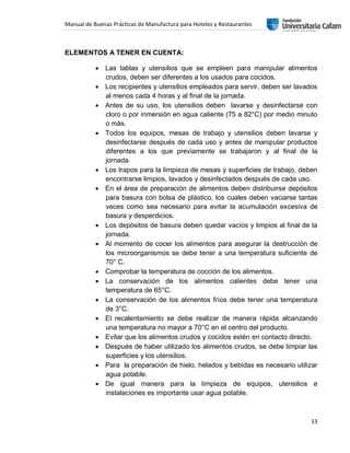 Manual de Buenas Prácticas de Manufactura para Hoteles y Restaurantes
13
ELEMENTOS A TENER EN CUENTA:
 Las tablas y utensilios que se empleen para manipular alimentos
crudos, deben ser diferentes a los usados para cocidos.
 Los recipientes y utensilios empleados para servir, deben ser lavados
al menos cada 4 horas y al final de la jornada.
 Antes de su uso, los utensilios deben lavarse y desinfectarse con
cloro o por inmersión en agua caliente (75 a 82°C) por medio minuto
o más.
 Todos los equipos, mesas de trabajo y utensilios deben lavarse y
desinfectarse después de cada uso y antes de manipular productos
diferentes a los que previamente se trabajaron y al final de la
jornada.
 Los trapos para la limpieza de mesas y superficies de trabajo, deben
encontrarse limpios, lavados y desinfectados después de cada uso.
 En el área de preparación de alimentos deben distribuirse depósitos
para basura con bolsa de plástico, los cuales deben vaciarse tantas
veces como sea necesario para evitar la acumulación excesiva de
basura y desperdicios.
 Los depósitos de basura deben quedar vacíos y limpios al final de la
jornada.
 Al momento de cocer los alimentos para asegurar la destrucción de
los microorganismos se debe tener a una temperatura suficiente de
70° C.
 Comprobar la temperatura de cocción de los alimentos.
 La conservación de los alimentos calientes debe tener una
temperatura de 65°C.
 La conservación de los alimentos fríos debe tener una temperatura
de 3°C.
 El recalentamiento se debe realizar de manera rápida alcanzando
una temperatura no mayor a 70°C en el centro del producto.
 Evitar que los alimentos crudos y cocidos estén en contacto directo.
 Después de haber utilizado los alimentos crudos, se debe limpiar las
superficies y los utensilios.
 Para la preparación de hielo, helados y bebidas es necesario utilizar
agua potable.
 De igual manera para la limpieza de equipos, utensilios e
instalaciones es importante usar agua potable.
 