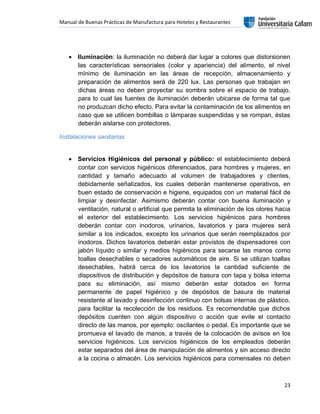 Manual de Buenas Prácticas de Manufactura para Hoteles y Restaurantes
23
 Iluminación: la iluminación no deberá dar lugar a colores que distorsionen
las características sensoriales (color y apariencia) del alimento, el nivel
mínimo de iluminación en las áreas de recepción, almacenamiento y
preparación de alimentos será de 220 lux. Las personas que trabajan en
dichas áreas no deben proyectar su sombra sobre el espacio de trabajo,
para lo cual las fuentes de iluminación deberán ubicarse de forma tal que
no produzcan dicho efecto. Para evitar la contaminación de los alimentos en
caso que se utilicen bombillas o lámparas suspendidas y se rompan, éstas
deberán aislarse con protectores.
Instalaciones sanitarias
 Servicios Higiénicos del personal y público: el establecimiento deberá
contar con servicios higiénicos diferenciados, para hombres y mujeres, en
cantidad y tamaño adecuado al volumen de trabajadores y clientes,
debidamente señalizados, los cuales deberán mantenerse operativos, en
buen estado de conservación e higiene, equipados con un material fácil de
limpiar y desinfectar. Asimismo deberán contar con buena iluminación y
ventilación, natural o artificial que permita la eliminación de los olores hacia
el exterior del establecimiento. Los servicios higiénicos para hombres
deberán contar con inodoros, urinarios, lavatorios y para mujeres será
similar a los indicados, excepto los urinarios que serán reemplazados por
inodoros. Dichos lavatorios deberán estar provistos de dispensadores con
jabón líquido o similar y medios higiénicos para secarse las manos como
toallas desechables o secadores automáticos de aire. Si se utilizan toallas
desechables, habrá cerca de los lavatorios la cantidad suficiente de
dispositivos de distribución y depósitos de basura con tapa y bolsa interna
para su eliminación, así mismo deberán estar dotados en forma
permanente de papel higiénico y de depósitos de basura de material
resistente al lavado y desinfección continuo con bolsas internas de plástico,
para facilitar la recolección de los residuos. Es recomendable que dichos
depósitos cuenten con algún dispositivo o acción que evite el contacto
directo de las manos, por ejemplo: oscilantes o pedal. Es importante que se
promueva el lavado de manos, a través de la colocación de avisos en los
servicios higiénicos. Los servicios higiénicos de los empleados deberán
estar separados del área de manipulación de alimentos y sin acceso directo
a la cocina o almacén. Los servicios higiénicos para comensales no deben
 