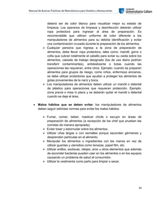 Manual de Buenas Prácticas de Manufactura para Hoteles y Restaurantes
34
deberá ser de color blanco para visualizar mejor su estado de
limpieza. Los operarios de limpieza y desinfección deberán utilizar
ropa protectora para ingresar al área de preparación. Es
recomendable que utilicen uniforme de color diferente a los
manipuladores de alimentos para su debida identificación y evitar
una contaminación cruzada durante la preparación de los alimentos.
 Cualquier persona que ingresa a la zona de preparación de
alimentos, debe llevar ropa protectora, tales como: mandil, gorra o
cofia que cubran totalmente el cabello para evitar su caída sobre los
alimentos, calzado de trabajo designado (los de uso diario podrían
transferir contaminantes), antideslizante o botas cuando las
operaciones las requieran, entre otros. Ejemplo: cuando se preparan
alimentos para grupos de riesgo, como niños, enfermoso ancianos,
se debe utilizar protectores que ayudan a proteger los alimentos de
gotas provenientes de la nariz y boca.
 Los manipuladores de alimentos deben utilizar un mandil o delantal
de plástico para operaciones que requieran protección. Ejemplo:
zona previa o mise in place y se deberán quitar el mandil o delantal
cuando se deje el área.
 Malos hábitos que se deben evitar: los manipuladores de alimentos
deben seguir estrictas normas para evitar los malos hábitos:
 Fumar, comer, beber, masticar chicle o escupir en áreas de
preparación de alimentos (a excepción de los chef que prueban las
comidas de manera apropiada).
 Evitar toser y estornudar sobre los alimentos.
 Utilizar uñas largas o con esmaltes porque esconden gérmenes y
desprenden partículas en el alimento.
 Manipular los alimentos o ingredientes con las manos en vez de
utilizar guantes y utensilios como tenazas, papel film, etc.
 Utilizar anillos, esclavas, relojes, aros u otros elementos que además
de esconder bacterias pueden caer en los alimentos o en los equipos
causando un problema de salud al consumidor.
 Utilizar la vestimenta como paño para limpiar o secar.
 