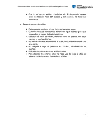 Manual de Buenas Prácticas de Manufactura para Hoteles y Restaurantes
37
 Cuando se rompan vajillas, cristalerías, etc. Es importante recoger
todos los residuos rotos con cuidado y con escobas, no debe usar
sus manos.
 Prevenir en caso de caídas:
 Es importante mantener el piso de todas las áreas secas.
 Quitar los residuos de la comida derramada, agua, aceite y grasa que
obstaculice el trabajo de los trabajadores.
 Despejar las áreas de trabajo, mantener libres los pasillos y no dejar
cajones ni puertas abiertas.
 No arrojar cascaras de alimentos al suelo, esto puede ocasionar una
gran caída.
 No bloquee el flujo del personal en contacto, parándose en las
puertas.
 Utilice los zapatos adecuados antideslizantes.
 Para alcanzar los estantes altos no haga uso de cajas o sillas, es
recomendable hacer uso de escaleras sólidas.
 
