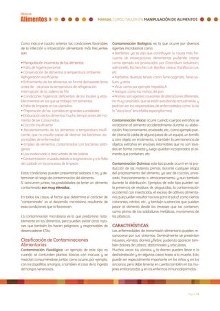 Como indica el cuadro anterior, las condiciones favorables    Contaminación Biológica: es la que ocurre por diversos
de la infección o intoxicación alimentaria más frecuentes     agentes microbianos como:
son:                                                          • Bacterias: ya se dijo que constituyen la causa más fre-
                                                              cuente de intoxicaciones alimentarias pudiendo citarse
• Manipulación incorrecta de los alimentos                    como ejemplo las provocadas por Clostridium botulinum,
• Falta de higiene personal.                                  salmonella, Escherichia coli, Bacillus cereus, Estafilococcus,
• Conservación de alimentos a temperatura ambiente            etc
Refrigeración insuficiente                                    • Parásitos: diversas tenias, como Tenia saginata, Tenia so-
• Enfriamiento de los alimentos en forma demasiado lenta      lium, y otros
antes de alcanzar la temperatura de refrigeración             • Virus: como por ejemplo Hepatitis A
Interrupción de la cadena de frío                             • Hongos: como los mohos del pan
• Condiciones higiénicas deficientes de los locales y esta-   • Priones: son agentes causantes de alteraciones diferentes,
blecimientos en los que se trabaja con alimentos              no muy conocidos, que se están estudiando actualmente, y
• Falta de limpieza en los utensilios                         podrían ser los responsables de enfermedades como la de
• Preparación de las comidas en grandes cantidades            la “vaca loca” (encefalitis espongiformes)
• Elaboración de los alimentos mucho tiempo antes del mo-
mento de ser consumidos.                                      Contaminación Física: ocurre cuando cuerpos extraños se
• Cocción insuficiente                                        incorporan al alimento accidentalmente durante su elabo-
• Recalentamiento de los alimentos a temperatura insufi-      ración, fraccionamiento, envasado, etc., como ejemplo pue-
ciente, que no resulta capaz de destruir las bacterias res-   de citarse la caída de alguna pieza de un equipo, un tornillo
ponsables de enfermedad                                       u otro objeto en el alimento, o también la permanencia de
• Empleo de alimentos contaminados con bacterias pató-        objetos extraños en envases retornables que no son lava-
genas                                                         dos en forma correcta y luego quedan incorporados al ali-
• Uso inadecuado o descuidado de las sobras                   mento que contienen, etc.
• Contaminación cruzada debido a la ignorancia y a la falta
de cuidado en los procesos de limpieza                        Contaminación Química: este tipo puede ocurrir en la pro-
                                                              ducción de las materias primas, durante cualquier etapa
Estas condiciones pueden presentarse aisladas o no, y de-     del procesamiento del alimento, ya sea de cocción, enva-
terminan el riesgo de contaminación del alimento.             sado, fraccionamiento o almacenamiento, y aun también
Si concurren juntas, las posibilidades de tener un alimento   durante la distribución. Ejemplos de este tipo pueden ser
contaminado son muy elevadas.                                 la presencia de residuos de plaguicidas, la contaminación
                                                              accidental con insecticidas, el exceso de aditivos alimenta-
En todos los casos, el factor que determina el carácter de    rios que pueden resultar nocivos para la salud, como ciertos
“contaminado” es el desarrollo microbiano resultante de       colorantes, nitritos, etc., y también sustancias que pueden
esas condiciones que lo favorecen.                            pasar al alimento desde los envases que los contienen,
                                                              como plomo de las soldaduras metálicas, monómeros de
La contaminación microbiana es la que predomina nota-         los plásticos.
blemente en los alimentos, pero pueden existir otras razo-
nes que también los hacen peligrosos y responsables de        CARACTERÍSTICAS
desencadenar ETAs.                                            Las enfermedades de transmisión alimentaria pueden re-
                                                              conocerse por sus síntomas. Generalmente se presentan
Clasificación de Contaminaciones                              nauseas, vómitos, diarrea y fiebre, pudiendo aparecer tam-
Alimentarias                                                  bién dolores de cabeza, abdominales y articulares.
Contaminación Fisiológica: un ejemplo de este tipo es         Muchas veces los vómitos y la diarrea pueden llevar a la
cuando se confunden plantas tóxicas con inocuas y se          deshidratación y en algunos casos hasta a la muerte. Esto
mezclan consumiéndose juntas como ocurre, por ejemplo,        puede ser especialmente importante en los niños y en los
con los zapallitos amargos, o también el caso de la ingesta   ancianos, pero debe tenerse en cuenta también en las mu-
de hongos venenosos.                                          jeres embarazadas y en los enfermos inmunodeprimidos.




                                                                                                                    Página 15
 