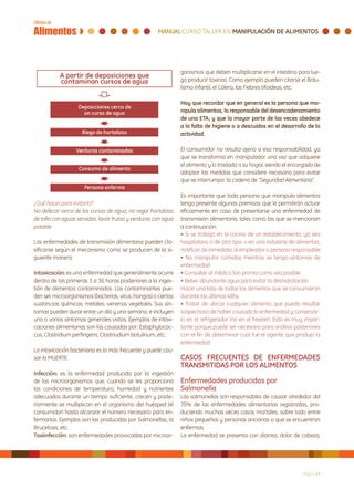 ganismos que deben multiplicarse en el intestino para lue-
                                                                go producir toxinas. Como ejemplo pueden citarse el Botu-
                                                                lismo infantil, el Cólera, las Fiebres tifoideas, etc.

                                                                Hay que recordar que en general es la persona que ma-
                                                                nipula alimentos, la responsable del desencadenamiento
                                                                de una ETA, y que la mayor parte de las veces obedece
                                                                a la falta de higiene o a descuidos en el desarrollo de la
                                                                actividad.

                                                                El consumidor no resulta ajeno a esa responsabilidad, ya
                                                                que se transforma en manipulador una vez que adquiere
                                                                el alimento y lo traslada a su hogar, siendo el encargado de
                                                                adoptar las medidas que considere necesario para evitar
                                                                que se interrumpa la cadena de “Seguridad Alimentaria”.

                                                                Es importante que toda persona que manipula alimentos
¿Qué hacer para evitarlo?                                       tenga presente algunas premisas que le permitirán actuar
No defecar cerca de los cursos de agua, no regar hortalizas     eficazmente en caso de presentarse una enfermedad de
de tallo con aguas servidas, lavar frutas y verduras con agua   transmisión alimentaria, tales como las que se mencionan
potable                                                         a continuación:
                                                                • Si se trabaja en la cocina de un establecimiento, ya sea
Las enfermedades de transmisión alimentaria pueden cla-         hospitalario o de otro tipo, o en una industria de alimentos,
sificarse según el mecanismo como se producen de la si-         notificar de inmediato al empleador o persona responsable
guiente manera:                                                 • No manipular comidas mientras se tenga síntomas de
                                                                enfermedad
Intoxicación: es una enfermedad que generalmente ocurre         • Consultar al médico tan pronto como sea posible
dentro de las primeras 1 a 36 horas posteriores a la inges-     • Beber abundante agua para evitar la deshidratación
tión de alimentos contaminados. Los contaminantes pue-          Hacer una lista de todos los alimentos que se consumieron
den ser microorganismos (bacterias, virus, hongos) o ciertas    durante las últimas 48hs
sustancias químicas, metales; venenos vegetales. Sus sín-       • Tratar de ubicar cualquier alimento que pueda resultar
tomas pueden durar entre un día y una semana, e incluyen        sospechoso de haber causado la enfermedad y conservar-
uno o varios síntomas generales vistos. Ejemplos de intoxi-     lo en el refrigerador (no en el freezer). Esto es muy impor-
caciones alimentarias son las causadas por: Estaphylococ-       tante porque puede ser necesario para análisis posteriores
cus, Clostridium perfingens, Clostriudium botulinum, etc.       con el fin de determinar cual fue el agente que produjo la
                                                                enfermedad
La intoxicación bacteriana es la más frecuente y puede cau-
sar la MUERTE.                                                  CASOS FRECUENTES DE ENFERMEDADES
                                                                TRANSMITIDAS POR LOS ALIMENTOS
Infección: es la enfermedad producida por la ingestión
de los microorganismos que, cuando se les proporciona           Enfermedades producidas por
las condiciones de temperatura, humedad y nutrientes            Salmonella
adecuados durante un tiempo suficiente, crecen y poste-         Las salmonellas son responsables de causar alrededor del
riormente se multiplican en el organismo del huésped (el        70% de las enfermedades alimentarias registradas, pro-
consumidor) hasta alcanzar el número necesario para en-         duciendo muchas veces casos mortales, sobre todo entre
fermarlos. Ejemplos son las producidas por Salmonellas, la      niños pequeños y personas ancianas o que se encuentran
Brucelosis, etc.                                                enfermas.
Toxiinfección: son enfermedades provocadas por microor-         La enfermedad se presenta con diarrea, dolor de cabeza,




                                                                                                                     Página 17
 