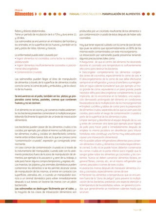 fiebre y dolores abdominales.                                    producidos por un cocinado insuficiente de los alimentos o
Tiene un período de incubación de 6 a 72hs y dura entre 11       por contaminación cruzada de éstos después de haber sido
y 18 días.                                                       cocinados.
Las salmonellas se encuentran en el intestino del hombre y
los animales, en la superficie de los huevos y también en la     Hay que tener especial cuidado con la carne de ave de todo
piel y patas de ratas, ratones y moscas.                         tipo pues se estima que aproximadamente un 80% de las
                                                                 mismas están contaminadas con este microorganismo.
La enfermedad puede estar causada por:                           La intoxicación por salmonella puede prevenirse teniendo
• Ingerir alimentos no cocinados, como leche no tratada ni       algunas precauciones tales como:
pasteurizada                                                     • Asegurarse de que el centro del alimento ha alcanzado
• Ingerir alimentos insuficientemente cocinados o parcial-       durante el cocinado una temperatura lo suficientemente
mente descongelados                                              alta como para destruir las bacterias
• Contaminación cruzada                                          • Descongelar completamente los alimentos congela-
                                                                 dos antes de cocinarlos, especialmente la carne de ave. •
Las salmonellas pueden llegar al área de manipulación            El descongelamiento de la carne de ave debe efectuarse
de alimentos a través de la superficie de alimentos crudos       siempre en el refrigerador y nunca al aire libre o sumergién-
como la carne, la carne de pollo y embutidos, y de la cásca-     dola en agua caliente (considerar que, por ejemplo un tro-
ra de los huevos.                                                zo grande de carne, equivalente a un pavo grande, puede
                                                                 necesitar 48hs para descongelarse completamente, lo que
Se encuentran en el pollo, también en los platos ya pre-         implicaría, de no encontrarse en la heladera, una exposi-
parados como tartas, pasteles, cremas que contienen              ción demasiado prolongada del alimento en condiciones
huevos y no se cocinan.                                          favorecedoras de la multiplicación de los microorganismos)
                                                                 • Emplear cuchillos y tablas de cortar para la preparación
Si el alimento no se cocina y se conserva inadecuadamen-         de alimentos crudos, separados de los que se usen para los
te, las bacterias presentes comenzaran a multiplicarse posi-     cocidos, para evitar el riesgo de contaminación cruzada a
bilitando fácilmente la aparición de un brote de intoxicación    partir de la superficie de los alimentos crudos
alimentaria.                                                     Limpiar siempre y desinfectar el equipo después de su uso
                                                                 y antes de comenzar otra tarea (por ejemplo picar hígado
Las bacterias pueden pasar de los alimentos crudos a los         de pollo para hacer paté e inmediatamente después de
cocidos, por ejemplo, por utilizar el mismo cuchillo para cor-   emplear la misma picadora sin desinfectar para triturar
tar alimentos crudos y cocidos sin desinfectarlo correcta-       hortalizas; esto constituye una forma muy adecuada para
mente entre ambas tareas. Esto es lo que se conoce como          causar una intoxicación alimentaria)
“contaminación cruzada”, expresión ya consignada ante-           • En lo posible utilizar refrigeradores diferentes para conser-
riormente.                                                       var alimentos crudos y alimentos cocinados (especialmen-
Un caso común de contaminación cruzada es a través de            te carnes). Si ello no se puede hacer, deberían conservarse
la indumentaria del manipulador, cuando sale con la vesti-       las carnes crudas en la parte inferior para impedir que la
menta protectora fuera de la zona de manipulación de ali-        sangre gotee sobre los alimentos ya cocinados y los con-
mentos, por ejemplo si la usa para ir y venir de su trabajo, o   tamine. Nunca se deben conservar alimentos lácteos, en
sale para hacer alguna compra temporaria y regresa, etc.         general flanes, cremas, etc., en el mismo refrigerador que
Los insectos, los pájaros y los animales domésticos pueden       carnes, pescados o carnes de aves crudos
contaminar los alimentos si se les permite alcanzar zonas        • Lavarse las manos después de manipular alimentos cru-
de manipulación de los mismos, al entrar en contacto con         dos y cocinados, especialmente carnes de ave
superficies, utensilios, etc., o cuando un manipulador aca-      • Mantener los alimentos a temperaturas que se encuen-
ricia a un animal doméstico para volver inmediatamente           tren fuera de la “zona de peligro” para prevenir la multipli-
después a sus tareas sin lavarse las manos con un jabón          cación de las bacterias, prestando una especial atención a
bactericida.                                                     la temperatura de los estofados, salsas, en general a comi-
Las salmonellas se destruyen fácilmente por el calor, y          das que generalmente se mantienen calientes hasta que
la mayoría de los casos de intoxicación alimentaria son          se sirven




                                                                                                                        Página 18
 