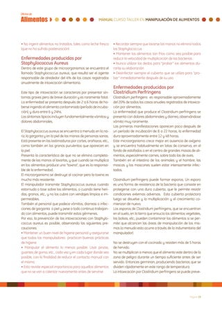 • No ingerir alimentos no tratados, tales como leche fresca     • Recordar siempre que lavarse las manos no elimina todos
(que no ha sufrido pasterización)                               los Staphylococcus
                                                                • Mantener los alimentos tan fríos como sea posible para
Enfermedades producidas por                                     reducir la velocidad de multiplicación de las bacterias
Staphylococcus Aureus                                           • Nunca utilizar los dedos para “probar” los alimentos du-
Dentro de este grupo de microorganismos se encuentra el         rante su elaboración
llamado Staphylococcus aureus, que resulta ser el agente        • Desinfectar siempre el cubierto que se utiliza para “pro-
responsable de alrededor del 4% de los casos registrados        bar” inmediatamente después de su uso
anualmente de intoxicación alimentaria.
                                                                Enfermedades producidas por
Este tipo de intoxicación se caracteriza por presentar sín-     Clostridium Perfringens
tomas graves pero de breve duración y es raramente fatal.       Clostridium perfringens es responsable aproximadamente
La enfermedad se presenta después de 2 a 6 horas de ha-         del 20% de todos los casos anuales registrados de intoxica-
berse ingerido el alimento contaminado (período de incuba-      ción por alimentos.
ción), y dura entre 6 y 24hs.                                   La enfermedad que produce el Clostridium perfringens se
Los síntomas típicos incluyen fundamentalmente vómitos y        presenta con dolores abdominales y diarrea, observándose
dolores abdominales.                                            vómito muy raramente.
                                                                Las primeras manifestaciones aparecen poco después de
El Staphylococcus aureus se encuentra a menudo en la na-        un período de incubación de 8 a 22 horas, la enfermedad
riz, la garganta y en la piel de las manos de personas sanas.   dura aproximadamente entre 12 y 48 horas.
Está presente en las lastimaduras por cortes, arañazos, etc.,   Este microorganismo crece mejor en ausencia de oxígeno
como también en los granos purulentos que aparecen en           y se encuentra habitualmente en latas de conserva, en el
la piel.                                                        fondo de estofados o en el centro de grandes masas de ali-
Presenta la característica de que no se elimina completa-       mentos, especialmente carnes, sobre todo las de aves.
mente de las manos al lavarlas, y que cuando se multiplica      También en el intestino de los animales y el hombre; las
en los alimentos produce una “toxina”, que es la responsa-      moscas y los moscones suelen estar intensamente infec-
ble de la enfermedad.                                           tados.
El microorganismo se destruye al cocinar pero la toxina es
mucho más resistente.                                           Clostridium perfringens puede formar esporos. Un esporo
El manipulador transmite Staphylococcus aureus cuando           es una forma de resistencia de la bacteria que consiste en
estornuda o tose sobre los alimentos, o cuando tiene heri-      protegerse con una dura cubierta, que le permite resistir
das, granos, etc., y no los cubre con vendajes limpios e im-    condiciones externas adversas. Esta cubierta protectora
permeables.                                                     luego se disuelve y la multiplicación y el crecimiento co-
También el personal que padece vómitos, diarreas o infec-       mienzan de nuevo.
ciones de garganta o piel y pese a todo continua trabajan-      Los esporos de Clostridium perfringens, que se encuentran
do con alimentos, puede transmitir estos gérmenes.              en el suelo, en la tierra que ensucia los alimentos vegetales,
Por eso, la prevención de las intoxicaciones con Staphylo-      las bolsas, etc., pueden contaminar los alimentos si se per-
coccus aureus es posible, observando las siguientes pre-        mite que alcancen las áreas de manipulación de los mis-
cauciones:                                                      mos (a menudo esto ocurre a través de la indumentaria del
• Mantener un buen nivel de higiene personal y asegurarse       manipulador).
que todos los manipuladores practican buenas prácticas
de higiene                                                      No se destruyen con el cocinado y resisten más de 5 horas
• Manipular el alimento lo menos posible. Usar pinzas,          de hervido.
guantes de goma, etc., cada vez y en cada lugar donde sea       No se multiplican a menos que el alimento este dentro de la
posible, con la finalidad de reducir el contacto manual con     zona de peligro durante un tiempo suficiente antes de ser
el mismo                                                        servido. Entonces germinan, produciendo bacterias que se
• Esto reviste especial importancia para aquellos alimentos     dividen rápidamente en este rango de temperatura.
que no se van a calentar nuevamente antes de servirse           La intoxicación por Clostridium perfringens se puede preve-




                                                                                                                      Página 19
 