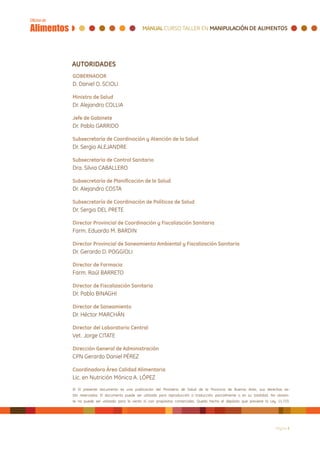 AUTORIDADES
GOBERNADOR
D. Daniel O. SCIOLI

Ministro de Salud
Dr. Alejandro COLLIA

Jefe de Gabinete
Dr. Pablo GARRIDO

Subsecretaría de Coordinación y Atención de la Salud
Dr. Sergio ALEJANDRE

Subsecretaría de Control Sanitario
Dra. Silvia CABALLERO

Subsecretaría de Planificación de la Salud
Dr. Alejandro COSTA

Subsecretaría de Coordinación de Políticas de Salud
Dr. Sergio DEL PRETE

Director Provincial de Coordinación y Fiscalización Sanitaria
Farm. Eduardo M. BARDIN

Director Provincial de Saneamiento Ambiental y Fiscalización Sanitaria
Dr. Gerardo D. POGGIOLI

Director de Farmacia
Farm. Raúl BARRETO

Director de Fiscalización Sanitaria
Dr. Pablo BINAGHI

Director de Saneamiento
Dr. Héctor MARCHÁN

Director del Laboratorio Central
Vet. Jorge CITATE

Dirección General de Administración
CPN Gerardo Daniel PÉREZ

Coordinadora Área Calidad Alimentaria
Lic. en Nutrición Mónica A. LÓPEZ
© El presente documento es una publicación del Ministerio de Salud de la Provincia de Buenos Aires, sus derechos es-
tán reservados. El documento puede ser utilizado para reproducción o traducción, parcialmente o en su totalidad. No obstan-
te no puede ser utilizado para la venta ni con propósitos comerciales. Queda hecho el depósito que previene la Ley 11.723.




                                                                                                                   Página 2
 