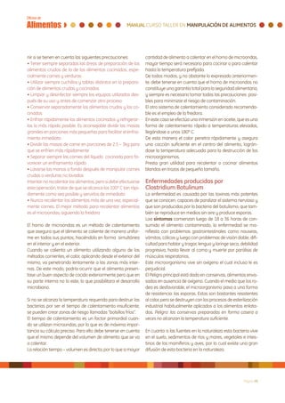 nir si se tienen en cuenta las siguientes precauciones:          cantidad de alimento a calentar en el horno de microondas,
• Tener siempre separadas las áreas de preparación de los        mayor tiempo será necesario para cocinar o para calentar
alimentos crudos de la de los alimentos cocinados, espe-         hasta la temperatura prefijada.
cialmente carnes y verduras                                      De todos modos, y no obstante lo expresado anteriormen-
• Utilizar siempre cuchillos y tablas distintos en la prepara-   te, debe tenerse en cuenta que el horno de microondas no
ción de alimentos crudos y cocinados                             constituye una garantía total para la seguridad alimentaria,
• Limpiar y desinfectar siempre los equipos utilizados des-      y siempre es necesario tomar todas las precauciones posi-
pués de su uso y antes de comenzar otro proceso                  bles para minimizar el riesgo de contaminación.
• Conservar separadamente los alimentos crudos y los co-         El otro sistema de calentamiento considerado recomenda-
cinados                                                          ble es el empleo de la freidora.
• Enfriar rápidamente los alimentos cocinados y refrigerar-      En este caso se efectúa una inmersión en aceite, que es una
los lo más rápido posible. Es aconsejable dividir las masas      forma de calentamiento rápido a temperaturas elevadas,
grandes en porciones más pequeñas para facilitar el enfria-      llegándose a unos 180º C.
miento inmediato                                                 De esta manera el calor penetra rápidamente y asegura
• Dividir las masas de carne en porciones de 2.5 – 3kg para      una cocción suficiente en el centro del alimento, lográn-
que se enfríen más rápidamente                                   dose la temperatura adecuada para la destrucción de los
• Separar siempre las carnes del líquido cocinado para fa-       microorganismos.
vorecer un enfriamiento rápido                                   Presta gran utilidad para recalentar o cocinar alimentos
• Lavarse las manos a fondo después de manipular carnes          blandos en trozos de pequeño tamaño.
crudas o verduras no lavadas
Intentar no recalentar los alimentos, pero si debe efectuarse    Enfermedades producidas por
esta operación, tratar de que se alcance los 100º C tan rápi-    Clostridium Botulinum
damente como sea posible y servirlos de inmediato                La enfermedad es causada por las toxinas más potentes
• Nunca recalentar los alimentos más de una vez, especial-       que se conocen, capaces de paralizar el sistema nervioso y
mente carnes. El mejor método para recalentar alimentos          que son producidas por la bacteria del botulismo, que tam-
es el microondas, siguiendo la freidora                          bién se reproduce en medios sin aire y produce esporas.
                                                                 Loa síntomas comienzan luego de 18 a 36 horas de con-
El horno de microondas es un método de calentamiento             sumido el alimento contaminado, la enfermedad se ma-
que asegura que el alimento se caliente de manera unifor-        nifiesta con problemas gastrointestinales como nauseas,
me en todos sus puntos, haciéndolo en forma simultánea           vómitos, cólicos y luego con problemas de visión doble, difi-
en el interior y en el exterior.                                 cultad para hablar y tragar, lengua y laringe seca, debilidad
Cuando se calienta un alimento utilizando alguno de los          progresiva, hasta llevar al coma y muerte por parálisis de
métodos corrientes, el calor, aplicando desde el exterior del    músculos respiratorios.
mismo, va penetrando lentamente a las zonas más inter-           Este microorganismo vive sin oxígeno el cual incluso le es
nas. De este modo, podría ocurrir que el alimento presen-        perjudicial.
tase un buen aspecto de cocido exteriormente pero que en         El Peligro principal está dado en conservas, alimentos enva-
su parte interna no lo este, lo que posibilitara el desarrollo   sados en ausencia de oxígeno. Cuando el medio que los ro-
microbiano.                                                      dea es desfavorable, el microorganismo pasa a una forma
                                                                 de resistencia: las esporas. Estas son bastantes resistentes
Si no se alcanza la temperatura requerida para destruir las      al calor, pero se destruyen con los procesos de esterilización
bacterias por ser el tiempo de calentamiento insuficiente,       industrial habitualmente aplicados a los alimentos enlata-
se pueden crear zonas de riesgo llamadas “bolsillos fríos”.      dos. Peligro: las conservas preparadas en forma casera a
El tiempo de calentamiento es un factor primordial cuan-         veces no alcanzan la temperatura suficiente.
do se utilizan microondas, por lo que es de máxima impor-
tancia su cálculo preciso. Para ello debe tenerse en cuenta      En cuanto a las fuentes en la naturaleza esta bacteria vive
que el mismo depende del volumen de alimento que se va           en el suelo, sedimentos de ríos y mares, vegetales e intes-
a calentar.                                                      tinos de los mamíferos y aves, por lo cual existe una gran
La relación tiempo – volumen es directa, por lo que a mayor      difusión de esta bacteria en la naturaleza.




                                                                                                                       Página 20
 
