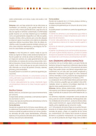 cerdo contaminada con la larva, cruda, mal cocida o mal          Forma emética
procesada.                                                       Periodo de incubación de 1 a 5 horas, produce vómitos y
                                                                 náuseas, el proceso dura 24 horas.
Síntomas: solo una baja proporción de las infecciones se         Se obtiene principalmente por el consumo de arroz conta-
manifiestan con síntomas y esto guarda relación con el           minado.
consumo más o menos grande de larvas. Luego de unos 10           Se puede prevenir si se tienen en cuenta las siguientes pre-
días de ingerido el alimento contaminado, la enfermedad          cauciones:
puede iniciarse con una fase intestinal que se manifiesta        • Calentar los alimentos a una temperatura que inhiba la
como una gastroenteritis inespecífica con falta de apetito,      toxina, almacenarlos a bajas temperaturas para evitar el
nauseas, vómitos, cólico y diarrea, pero unos días después       desarrollo de la bacteria
se observan signos musculares como edema en párpados             • Cocinar adecuadamente las carnes, intentando lograr
superiores, dolores musculares, fiebre. Dolor de cabeza, es-     una temperatura interna en la masa muscular superior a
calofríos, sudor. Se pueden presentar también urticaria y en     los 80
otros casos síntomas respiratorios y neurológicos. Por for-      • Enemas de retención y laxantes para desalojar la toxina
tuna, los casos fatales son esporádicos.                         del intestino
                                                                 • Calentar los alimentos no es una forma eficaz de preven-
Fuentes: lo más frecuente en nuestro medio es que los            ción pues el género Bacillus esporula, y al estar en estado
brotes se originen en áreas rurales donde las fuentes de in-     de espora es resistente a las temperaturas altas. • Las espo-
fección pueden ser carnes de cerdos sacrificados en casa,        ras resisten de 5 a 10 minutos a una temperatura de 100º C
sin inspección sanitaria, los cuales generalmente han sido
alimentados con residuos de cocinas y restaurantes o tam-        SUH. SÍNDROME URÉMICO HEMOLÍTICO
bién en basureros. De esa manera, la carne de cerdo, ciervo      Escherichia Coli es el nombre dado a una gran familia de
o jabalí, cruda o mal cocida que se usa para consumo ha          bacterias. Aunque la mayoría son inofensivas, algunos tipos
sido infectada con larvas del parásito (chorizos, salames,       pueden enfermarnos, como la E. Coli productora de toxina
jamones y otros embutidos).                                      Shiga. Ésta puede causar una diarrea sanguinolenta que,
Se puede prevenir si se tienen en cuenta las siguientes pre-     usualmente, se cura sola, pero que puede complicarse y
cauciones:                                                       desarrollar insuficiencia renal aguda en niños (Síndrome
• Evitar el alimento infectado, no consumiendo carnes de         Urémico Hemolítico o SUH) y trastornos de coagulación en
cerdo y derivados cuya procedencia sea dudosa, o que no          adultos (Púrpura Trombocitopénica Trombótica o PTT).
tengan control sanitario                                         La complicación de la enfermedad afecta particularmente
• Cocinar adecuadamente las carnes, intentando lograr            a niños, ancianos y aquéllos que, por padecer otras enfer-
una temperatura interna en la masa muscular superior a           medades, tienen su sistema inmunológico deprimido. En
los 80                                                           algunos casos, puede provocar la muerte.
                                                                 Síntomas: diarrea, dolores abdominales, vómitos y otros
Bacillus Cereus                                                  más severos como diarrea sanguinolenta y deficiencias re-
Bacillus cereus es una bacteria que causa envenenamiento         nales. El período de incubación de la enfermedad es de 3 a
por consumo.                                                     9 días.
Es esporulado, aerobio o anaerobio. La temperatura óptima        Los alimentos implicados comprenden carnes picadas de
de crecimiento 5 a 55 °C.                                        vaca y aves sin cocción completa (ej.: hamburguesas), sala-
Produce dos tipos de toxiinfecciones alimentarias: la forma      me, arrollados de carne, leche sin , productos lácteos elabo-
diarreica y la forma emética.                                    rados a partir de leche sin , aguas contaminadas, lechuga,
Forma diarreica                                                  repollo y otros vegetales que se consumen crudos.
Periodo de incubación de 8 a 16 horas, causa diarrea y do-       La E. Coli productor de toxina Shiga se encuentra frecuen-
lor abdominal. El proceso dura 24 horas. Los principales ali-    temente en el intestino de animales bovinos sanos y otros
mentos en donde se puede encontrar son carnes y produc-          animales de granja, y llega a la superficie de las carnes
tos derivados del pollo, sopas deshidratadas, embutidos,         por contaminación con materia fecal durante el proceso
especias, en los productos derivados de la vainilla, cereales,   de faena o su posterior manipulación. Las carnes picadas
harinas, clara de huevo deshidratada.                            son uno de los productos de mayor riesgo. Esto se debe a




                                                                                                                      Página 22
 