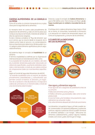 CADENA ALIMENTARIA: DE LA GRANJA A                           Entonces, surge el concepto de Cadena Alimentaria, lo
LA MESA                                                      que la FAO define como “De la Granja a la Mesa”, un en-
Como se vio antes, la correcta manipulación es un paso       foque mundial para la calidad e inocuidad de los ali-
clave para la seguridad de los alimentos.                    mentos.

Es necesario tener en cuenta cada procedimiento de           El enfoque de la cadena alimentaria llega hasta el final
preparación de alimentos y cada uno de los pasos que         de la misma, el consumidor, fomentando la formación
conduce al producto terminado, tratando de señalar en        y la educación en materia de almacenado seguro, así
ellos las operaciones riesgosas.                             como en la preparación y consumo de los alimentos.
Es decir, interesa considerar el “flujo del alimento”, que
es el camino que se recorre desde la recepción de la         5 CLAVES DE LA INOCUIDAD
materia prima hasta el servicio o la comercialización.       DE LOS ALIMENTOS
Esto es importante para determinar dónde pueden ocu-
rrir peligros potencialmente significativos para la segu-
ridad alimentaria.

Así podemos llegar al concepto de trazabilidad de un
alimento.
El término trazabilidad es definido por la Organización
Internacional para la Estandarización (ISO), como:
• La propiedad del resultado de una medida o del valor
de un estándar donde éste pueda estar relacionado con
referencias especificadas, usualmente estándares nacio-
nales o internacionales, a través de una cadena continua
de comparaciones todas con incertidumbres especifica-
das
Según el Comité de Seguridad Alimentaria de AECOC:
“Se entiende trazabilidad como el conjunto de aquellos
procedimientos preestablecidos y autosuficientes que
permiten conocer el histórico, la ubicación y la trayec-
toria de un producto o lote de productos a lo largo de la
cadena de suministros en un momento dado, a través de
unas herramientas determinadas.”                             Use agua y alimentos seguros
                                                             • Use agua de red o asegúrese de potabilizarla antes de
                                                             su consumo
                                                             • Seleccione alimentos sanos y frescos
                                                             • Prefiera alimentos ya procesados, tales como la leche
                                                             pasteurizada
                                                             • Lave las frutas y las hortalizas minuciosamente, espe-
                                                             cialmente si se consumen crudas
                                                             • No utilice alimentos después de la fecha de vencimiento

                                                             Los alimentos, incluyendo el agua y el hielo, pueden es-
                                                             tar contaminados con bacterias peligrosas y sustancias
                                                             químicas. Algunas sustancias tóxicas pueden formarse
                                                             en alimentos dañados o con hongos Seleccionar los
                                                             alimentos cuidadosamente y aplicar algunas medidas
                                                             simples como lavar y pelar, disminuyen el riesgo.




                                                                                                              Página 25
 