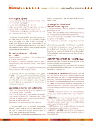 Mantenga la higiene                                          enteros o carne molida, que requieren especial control
• Lávese las manos antes de preparar alimentos y a me-       de la cocción.
nudo durante la preparación
• Lávese las manos después de ir al baño                     Mantenga los alimentos a
• Lave y desinfecte todas las superficies, utensilios y      temperaturas seguras
equipos usados en la preparación de alimentos                • No deje alimentos cocidos a temperatura ambiente
• Proteja los alimentos y las áreas de la cocina de insec-   por más de 2 horas.
tos, mascotas y de otros animales                            • Enfríe lo más pronto posible los alimentos cocinados y
                                                             los perecederos (preferentemente bajo los 5° C).
Mientras que la mayoría de las bacterias no causan en-       • No guarde las comidas preparadas por mucho tiempo,
fermedad, algunas bacterias peligrosas están amplia-         ni siquiera en la heladera.
mente distribuidas en el suelo, el agua, los animales y      • No descongele los alimentos a temperatura ambiente.
las personas. Estas bacterias son transportadas en las
manos, la ropa y los utensilios y en contacto con los ali-   Algunas bacterias pueden multiplicarse muy rápida-
mentos se transfieren a estos causando enfermedades          mente si el alimento es conservado a temperatura am-
transmitidas por los alimentos.                              biente. Bajo los 5° C o arriba de los 60° C el crecimiento
                                                             bacteriano se hace más lento o se detiene. Algunas bac-
Separe los alimentos crudos de                               terias peligrosas pueden todavía crecer a temperaturas
los cocidos                                                  menores a 5.
• Separe siempre los alimentos crudos de los cocidos y
de los listos para consumir                                  COMPRA Y RECEPCIÓN DE MERCADERÍAS
• Use equipos y utensilios diferentes, como cuchillas o      La compra y recepción de alimentos es un paso funda-
tablas de cortar, para manipular carnes y otros alimen-      mental en la seguridad alimentaria.
tos crudos                                                   Si partimos de materia prima de buena calidad, es mu-
• Conserve los alimentos en recipientes separados para       cho más fácil mantenerla de esa forma durante el alma-
evitar el contacto entre crudos y cocidos                    cenamiento y elaboración.

Los alimentos crudos, especialmente carnes, pollos,          • FRUTAS, HORTALIZAS Y VERDURAS: se debe tratar que
pescados y sus jugos, pueden estar contaminados con          las frutas sean de temporada y, en épocas de calor, re-
bacterias peligrosas que pueden transferirse a otros         cepcionar cantidades que no superen los requerimientos
alimentos, tales como comidas cocinadas o listas para        para tres o cuatro días. Las hortalizas y verduras, que ha-
consumir, durante la preparación de los alimentos o          bitualmente contienen tierra, se almacenan por separado
mientras se conservan.                                       • CARNES: las medias reses deben ser transportadas en
                                                             camiones adecuados y no deben tocar el piso, su acon-
Cocine los alimentos completamente                           dicionamiento se efectuará de inmediato. Temperatura
• Cocine completamente los alimentos, especialmente          menor a 7
carnes, pollos, huevos y pescados                            • POLLOS: Temperatura menor a 3ºC, piel lisa, blanda y
• Hierva los alimentos como sopas y guisos para asegu-       elástica, color amarillo pálido rosáceo hasta amarillo in-
rarse que ellos alcanzaron 70. Para carnes rojas y pollos    tenso
cuide que no queden partes rojas en su interior. Se reco-    • PESCADOS: deben presentar características de frescura
mienda el uso de termómetros                                 (carne firme y elástica al tacto, ojos brillantes, no hundi-
• Recaliente completamente la comida cocinada                dos, agallas de color rosado a rojo vivo, bien adheridas), y
                                                             deben cocinarse lo antes posible
La correcta cocción mata casi todas las bacterias pe-        • HUEVOS: deben tener la cáscara limpia, homogénea,
ligrosas. Estudios enseñan que cocinar el alimento, tal      sin rugosidades ni deformaciones, sin rajaduras
que todas las partes alcancen 70° C, garantiza la inocui-    • ALIMENTOS LÁCTEOS: (excepto leches esterilizadas, de
dad de estos alimentos para el consumo.                      larga vida y quesos duros, de rallar): se deben recibir re-
Existen alimentos, como trozos grandes de carne, pollos      frigerados (5 a 8)




                                                                                                                 Página 26
 