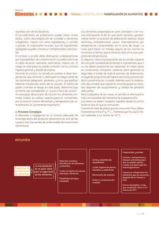 reproducción de las bacterias.                              Los alimentos preparados en gran cantidad o con mu-
El procedimiento de preparación puede incluir varios        cha anticipación al día en que serán servidos, general-
pasos, como descongelación de comidas o alimentos           mente tienen un proceso de elaboración extenso. Estos
congelados, mezcla con otros ingredientes, o cortado        alimentos probablemente pasan reiteradamente por
o picado. Es importante recordar que los ingredientes       temperaturas comprendidas en la zona de riesgo. La
agregados pueden introducir contaminantes adiciona-         clave para hacer un manejo seguro de los mismos es
les.                                                        minimizar el tiempo que el alimento está en la zona peli-
El cortado o picado debe efectuarse cuidadosamente          grosa de temperaturas.
por la posibilidad de contaminación cruzada a partir de     En algunos casos la preparación de la comida requiere
la tabla de picar, utensilios, vestimenta, manos, etc. El   de una gran variedad de alimentos e ingredientes que a
riesgo en este paso se puede controlar con la correcta      su vez deben prepararse por separado, En estos casos
higiene general y lavado de manos.                          es conveniente incorporar sistemas para gerenciar la
Durante la cocción, la comida se somete a altas tem-        seguridad a través de todo el proceso de elaboración,
peraturas que eliminan o destruyen la mayor parte de        incluyendo programas de higiene personal y prevención
las bacterias peligrosas, parásitos y virus que podrían     de la contaminación cruzada. Además para la elabora-
haberse introducido antes de la cocción. El hecho de        ción de comidas que requieran muchos pasos se nece-
poder controlar el riesgo en este paso, determina que       sita disponer del equipamiento y calidad de personal
el mismo sea considerado un “punto crítico de control”.     adecuados.
En este paso del proceso de cocción los alimentos ani-      Para cualquiera de los casos, el servido se efectuará lo
males crudos se vuelven seguros para el consumidor,         más cerca posible del momento de la preparación.
por lo tanto el control del tiempo y temperatura de ca-     Los platos se deben trasladar tapados desde la cocina
lentamiento es sumamente importante.                        hasta el sitio en que se consumen.
                                                            Cuando se trata de platos que se consuman fríos, deben
c. Procesos Complejos                                       mantenerse entre 3º y 7º C., mientras que los que lo ha-
El descuido o negligencia en el control adecuado de         cen calientes, a no menos de 70 ºC.
la temperatura del producto alimenticio es una de las
causas más frecuentes de enfermedad de transmisión
alimentaria.




RESUMEN




                                                                                                             Página 28
 