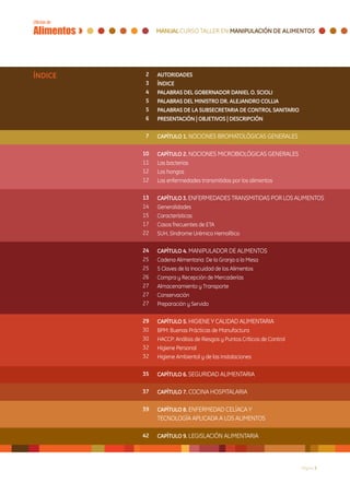 ÍNDICE    2   AUTORIDADES
          3   ÍNDICE	
          4   PALABRAS DEL GOBERNADOR DANIEL O. SCIOLI
          5   PALABRAS DEL MINISTRO DR. ALEJANDRO COLLIA
          5   PALABRAS DE LA SUBSECRETARIA DE CONTROL SANITARIO
          6   PRESENTACIÓN | OBJETIVOS | DESCRIPCIÓN

          7   CAPÍTULO 1. NOCIONES BROMATOLÓGICAS GENERALES

         10   CAPÍTULO 2. NOCIONES MICROBIOLÓGICAS GENERALES 	
         11   Las bacterias 						
         12   Los hongos 							
         12   Las enfermedades transmitidas por los alimentos			
              	
         13   CAPÍTULO 3. ENFERMEDADES TRANSMITIDAS POR LOS ALIMENTOS
         14   Generalidades						
         15   Características						
         17   Casos frecuentes de ETA					
         22   SUH, Síndrome Urémico Hemolítico	 				
              		
         24   CAPÍTULO 4. MANIPULADOR DE ALIMENTOS
         25   Cadena Alimentaria: De la Granja a la Mesa 			
         25   5 Claves de la Inocuidad de los Alimentos			
         26   Compra y Recepción de Mercaderías			
         27   Almacenamiento y Transporte				
         27   Conservación						
         27   Preparación y Servido	     					
              		
         29   CAPÍTULO 5. HIGIENE Y CALIDAD ALIMENTARIA
         30   BPM: Buenas Prácticas de Manufactura			
         30   HACCP: Análisis de Riesgos y Puntos Críticos de Control	
         32   Higiene Personal			
         32   Higiene Ambiental y de las Instalaciones				
              		
         35   CAPÍTULO 6. SEGURIDAD ALIMENTARIA				
              		
         37   CAPÍTULO 7. COCINA HOSPITALARIA				
              		
         39   CAPÍTULO 8. ENFERMEDAD CELÍACA Y
              TECNOLOGÍA APLICADA A LOS ALIMENTOS	

         42   CAPÍTULO 9. LEGISLACIÓN ALIMENTARIA				
              		


                                                                  Página 3
 