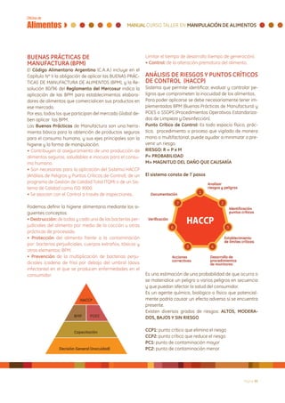 BUENAS PRÁCTICAS DE                                          Limitar el tiempo de desarrollo (tiempo de generación).
MANUFACTURA (BPM)                                            • Control: de la alteración prematura del alimento.
El Código Alimentario Argentino (C.A.A.) incluye en el
Capítulo Nº II la obligación de aplicar las BUENAS PRÁC-     ANÁLISIS DE RIESGOS Y PUNTOS CRÍTICOS
TICAS DE MANUFACTURA DE ALIMENTOS (BPM), y la Re-            DE CONTROL (HACCP)
solución 80/96 del Reglamento del Mercosur indica la         Sistema que permite identificar, evaluar y controlar pe-
aplicación de las BPM para establecimientos elabora-         ligros que comprometen la inocuidad de los alimentos.
dores de alimentos que comercialicen sus productos en        Para poder aplicarse se debe necesariamente tener im-
ese mercado.                                                 plementados BPM (Buenas Prácticas de Manufactura) y
Por eso, todos los que participan del mercado Global de-     POES o SSOPS (Procedimientos Operativos Estandariza-
ben aplicar las BPM.                                         dos de Limpieza y Desinfección).
Las Buenas Prácticas de Manufactura son una herra-           Punto Crítico de Control: Es todo espacio físico, prác-
mienta básica para la obtención de productos seguros         tica, procedimiento o proceso que vigilado de manera
para el consumo humano, y sus ejes principales son la        mono o multifactorial, puede ayudar a minimizar o pre-
higiene y la forma de manipulación.                          venir un riesgo.
• Contribuyen al aseguramiento de una producción de          RIESGO: R = P x M
alimentos seguros, saludables e inocuos para el consu-       P= PROBABILIDAD
mo humano.                                                   M= MAGNITUD DEL DAÑO QUE CAUSARÍA
• Son necesarias para la aplicación del Sistema HACCP
(Análisis de Peligros y Puntos Críticos de Control), de un   El sistema consta de 7 pasos
programa de Gestión de Calidad Total (TQM) o de un Sis-
tema de Calidad como ISO 9000.
• Se asocian con el Control a través de inspecciones..

Podemos definir la higiene alimentaria mediante los si-
guientes conceptos:
• Destrucción: de todas y cada una de las bacterias per-
judiciales del alimento por medio de la cocción u otras
prácticas de procesado.
• Protección del alimento frente a la contaminación
por: bacterias perjudiciales, cuerpos extraños, tóxicos y
otros elementos: BPM.
• Prevención de la multiplicación de bacterias perju-
diciales (cadena de frío) por debajo del umbral (dosis
infectante) en el que se producen enfermedades en el
consumidor.                                                  Es una estimación de una probabilidad de que ocurra o
                                                             se materialice un peligro o varios peligros en secuencia
                                                             y que puedan afectar la salud del consumidor.
                                                             Es un agente químico, biológico o físico que potencial-
                                                             mente podría causar un efecto adverso si se encuentra
                                                             presente.
                                                             Existen diversos grados de riesgos: ALTOS, MODERA-
                                                             DOS, BAJOS Y SIN RIESGO

                                                             CCP1: punto crítico que elimina el riesgo
                                                             CCP2: punto crítico que reduce el riesgo
                                                             PC1: punto de contaminación mayor
                                                             PC2: punto de contaminación menor




                                                                                                              Página 30
 