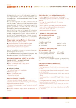 La seguridad alimentaria es la más importante y primor-   Desinfección, cloración de vegetales
dial responsabilidad que la industria alimentaria debe    • Limpiar y quitar la suciedad (cortar la lechuga).
asumir, e implica fundamentalmente la protección de la    • Mezclar 3 a 5 gotas de lavandina concentrada por litro
contaminación.                                            de agua.
Ese concepto implica la inocuidad de los alimentos, la    • Sumergir los vegetales durante 15 minutos.
que estará mejor asegurada cuando los mismos se pro-      • Tirar la mezcla.
ducen, procesan, almacenan, sirven o distribuyen y ex-    • Aclarar bien con agua de la canilla antes de servir.
penden, ajustándose a sistemas de buenas prácticas de     • Evitar incluir grandes cantidades de vegetales.
manufactura (BPM), vistos anteriormente.                  • Renovar la mezcla cada vez.
Las normas elementales para preparar alimentos segu-      • Responsabilizar a una persona.
ros son normas de buenas prácticas de manipulación e
higiene que, en el fondo, no son más que “normas de       Control de temperaturas
sentido común”. Algunas ya fueron tratadas preceden-      de comidas calientes
temente. A continuación se exponen las fundamentales.     Regeneración térmica		            75ºC
                                                          Mantener a más de 		              65ºC
Higiene del manipulador de alimentos
• No llevar puestos relojes ni anillos.                   Velocidad de enfriado
• Lavado de manos con agua caliente y jabón.              De 50ºC a 21ºC			                 Máximo 2 horas
• Secado de manos con papel de un solo uso.               De 21ºC a 03ºC			                 Máximo 4 horas
• Desinfectado de manos con aplicador.
                                                          Control de temperaturas
Las manos no deben entrar en contacto con los alimen-     de comidas frías
tos listos para ser consumidos.                           Cámara de platos elaborados 	     Inferior a 2ºC
El lavado/desinfectado de manos se hará antes, des-       Cámara de materias primas	        Inferior a 5ºC
pués y cada vez que se cambie de actividad.
                                                          Temperatura de la comida
Limpieza de mesas, tablas y cuchillos                     En el caso de la pieza o del recipiente, igual o menor a
Cuando se inicia o cambia la actividad.                   3ºC.
• Quitar la suciedad con papel.
• Rociar con desinfectante y dejar actuar.                Desechar alimento elaborado
• Secar con papel.                                        siempre que
                                                          • La temperatura en el interior de los mismos sea mayor
Al finalizar la jornada                                   de 20ºC.
• Limpiar con agua caliente y jabón.                      • La temperatura en su interior sea mayor de 3ºC duran-
• Aclarar con agua.                                       te más de 2 horas.
• Rociar con desinfectante.                               • La velocidad de enfriado de 50ºC a 21ºC dure más de
• Dejarlo impregnado.                                     2 horas.
                                                          • La velocidad de enfriado de 21ºC a 03ºC dure más de
Contaminación cruzada                                     4 horas.
• Evitar cruces en mesas, de útiles, de manos entre:      • El mantenimiento en caliente se prolongue durante
Vegetales, alimentos crudos, envases y alimentos ela-     más de 2 horas a menos de 65ºC.
borados listos para el consumo.                           • Entre el contacto directo con las manos de los mani-
• No ubicar envases sobre mesas donde se manipula         puladores.
alimentos.                                                • Se encuentre sobre las mesas expositoras del buffet
• No cortar alimentos crudos donde se manipulan los       (no reciclado).
cocidos.




                                                                                                             Página 36
 