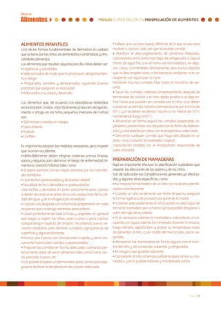 ALIMENTOS INFANTILES                                               • Utilizar una cuchara nueva, diferente de la que se usa para
Una de las formas fundamentales de demostrar el cuidado            revolver o cocinar, cada vez que se pruebe comida
que se tiene por los niños, es alimentarlos nutriéndolos y ofre-   • Planificar el descongelamiento de alimentos freezados,
ciéndoles alimentos.                                               colocándolos en la parte mas baja del refrigerador, o bajo el
Los alimentos que resultan seguros para los niños deben ser:       chorro de agua fría, o en el horno de microondas o, en algu-
• Higiénicos y saludables                                          nos casos, cocinándolos directamente, pero nunca dejarlos
• Seleccionados de modo que no provoquen atragantamien-            que se descongelen solos, a temperatura ambiente, ni en un
to o ahogo                                                         recipiente con agua que no corre
• Preparados, servidos y almacenados, siguiendo buenas             Mantener frías las comidas frías hasta el momento de ser-
prácticas que aseguren su inocuidad                                virlas
• Adecuados a su edad y desarrollo                                 • Servir las comidas calientes inmediatamente después de
                                                                   terminadas de cocinar, o lo mas rápido posible si se deja en-
Los alimentos que, de acuerdo con estadísticas realizadas          friar hasta que puedan ser comidas por el niño; si se deben
en los Estados Unidos, más fácilmente producen atraganta-          conservar un tiempo, hacerlo a temperaturas por encima de
miento o ahogo en los niños pequeños (menores de 4 años)           65º C y si se deben recalentar, hacerlo a no menos de 75º C
son:                                                               manteniendo luego a 65º C
• Salchichas cortadas en rodajas                                   • Almacenar en forma segura las comidas preparadas, ta-
• Uvas enteras                                                     pándolas, poniéndoles una etiqueta con la fecha de elabora-
• Nueces                                                           ción y colocándolas en sitios con la temperatura adecuada
• Confites                                                         • Descartar cualquier comida que haya sido dejada en un
                                                                   plato, nunca volverla al contenedor original
Es importante adoptar las medidas necesarias para impedir          Capacitación recibida por el manipulador responsable de
que ocurran accidentes.                                            cada actividad
Indefectiblemente deben elegirse materias primas limpias,
sanas y seguras para disminuir el riesgo de enfermedad ali-        PREPARACIÓN DE MAMADERAS
mentaria, creando hábitos tales como:                              Aquí es importante efectuar la planificación cuidadosa que
• Emplear siempre carnes inspeccionadas por las autorida-          respete, las elecciones de los padres y de los niños.
des sanitarias                                                     Son de aplicación las consideraciones generales ya efectua-
• Usar leches pasteurizadas y de buena calidad                     das y algunas otras específicas, como:
• No utilizar leche o derivados no pasteurizados                   • No mezclar la mamadera de un niño con la de otro, identifi-
Usar leches o derivados en polvo únicamente para cocinar,          carlas correctamente
si deben reconstruirse antes de su uso, asegurarse de la cali-     • Cuando un niño se alimente con leche de pecho, asegurar
dad del agua y de la refrigeración inmediata                       la forma higiénica de provisión por parte de la madre
• Colocar una etiqueta con la fecha de preparación en cada         • Sostener adecuadamente al niño cuando no sea capaz de
recipiente que contenga alimentos perecederos                      tomar la mamadera por si mismo, ya que podría ahogarse o
• Lavar perfectamente toda la fruta y vegetales en general         sufrir otro tipo de accidente
que vayan a ingerir los niños, sean crudos o para cocinar,         • Si es necesario calentar la mamadera, colocarla en un re-
aunque tengan aspecto de “limpios”, recordando que es ne-          cipiente con agua caliente (no hirviendo) durante 5 minutos,
cesario cepillarlos para eliminar suciedad, agroquímicos de        luego retirarla, agitarla bien y probar su temperatura antes
superficie y algunas bacterias                                     de alimentar al niño, o por medio del microondas, pocos se-
• Nunca usar huevos con cáscara rota o rajada, y servir úni-       gundos.
camente huevos bien cocidos o pasteurizados                        • Almacenar las mamaderas en forma segura, con el nom-
• Preparar las comidas en forma adecuada, cocinando per-           bre del niño y del contenido, cubiertas y refrigeradas
fectamente antes de servir alimentos tales como carne, cer-        • En ningún caso guardar sobrante
do, pescado, huevos, etc                                           • Concederle al niño el tiempo suficiente para tomar su ma-
En lo posible emplear un termómetro para carnes para ase-          madera, y en lo posible hablarle y manifestarle cariño
gurarse de tener la temperatura de cocción adecuada




                                                                                                                        Página 38
 