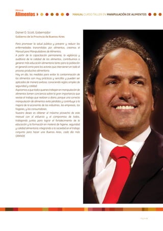 Daniel O. Scioli, Gobernador
Gobierno de la Provincia de Buenos Aires

Para promover la salud pública y prevenir y reducir las
enfermedades transmitidas por alimentos, creamos el
Manual para Manipuladores de Alimentos.
A partir de la capacitación permanente, la vigilancia y
auditoria de la calidad de los alimentos, contribuimos a
generar más educación alimentaria tanto para la población
en general como para los actores que intervienen en todo el
proceso productivo alimentario.
Hoy en día, las medidas para evitar la contaminación de
los alimentos son muy prácticas y sencillas y pueden ser
aplicadas de manera exitosa, conociendo reglas simples de
seguridad y calidad.
Aspiramos a que todos quienes trabajan en manipulación de
alimentos tomen conciencia sobre la gran importancia que
reviste el trabajo que realizan a diario, porque una correcta
manipulación de alimentos evita pérdidas y contribuye a la
mejora de la economía de las industrias, las empresas, los
hogares, y los consumidores.
Nuestro deseo es obtener el máximo provecho de este
manual con el esfuerzo y el compromiso de todos,
trabajando juntos para lograr el fortalecimiento de la
educación y la formación en materia de higiene, seguridad
y calidad alimentaria, integrando a la sociedad en el trabajo
conjunto para hacer una Buenos Aires, cada día más
GRANDE.




                                                                Página 4
 