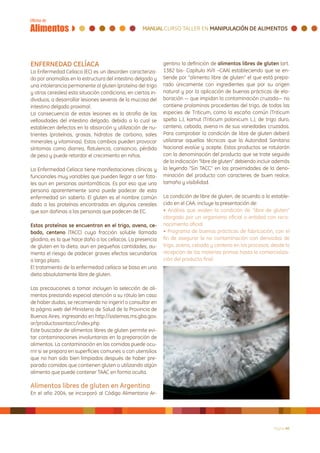 ENFERNEDAD CELÍACA                                            gentino la definición de alimentos libres de gluten (art.
La Enfermedad Celiaca (EC) es un desorden caracteriza-        1382 bis- Capítulo XVII –CAA) estableciendo que se en-
do por anomalías en la estructura del intestino delgado y     tiende por “alimento libre de gluten” el que está prepa-
una intolerancia permanente al gluten (proteína del trigo     rado únicamente con ingredientes que por su origen
y otros cereales) esta situación condiciona, en ciertos in-   natural y por la aplicación de buenas prácticas de ela-
dividuos, a desarrollar lesiones severas de la mucosa del     boración — que impidan la contaminación cruzada— no
intestino delgado proximal.                                   contiene prolaminas procedentes del trigo, de todas las
La consecuencia de estas lesiones es la atrofia de las        especies de Triticum, como la escaña común (Triticum
vellosidades del intestino delgado, debido a lo cual se       spelta L.), kamut (Triticum polonicum L.), de trigo duro,
establecen defectos en la absorción y utilización de nu-      centeno, cebada, avena ni de sus variedades cruzadas.
trientes (proteínas, grasas, hidratos de carbono, sales       Para comprobar la condición de libre de gluten deberá
minerales y vitaminas). Estos cambios pueden provocar         utilizarse aquellas técnicas que la Autoridad Sanitaria
síntomas como diarrea, flatulencia, cansancio, pérdida        Nacional evalúe y acepte. Estos productos se rotularán
de peso y puede retardar el crecimiento en niños.             con la denominación del producto que se trate seguido
                                                              de la indicación “libre de gluten” debiendo incluir además
La Enfermedad Celiaca tiene manifestaciones clínicas y        la leyenda “Sin TACC” en las proximidades de la deno-
funcionales muy variables que pueden llegar a ser fata-       minación del producto con caracteres de buen realce,
les aun en personas asintomáticas. Es por eso que una         tamaño y visibilidad.
persona aparentemente sana puede padecer de esta
enfermedad sin saberlo. El gluten es el nombre común          La condición de libre de gluten, de acuerdo a lo estable-
dado a las proteínas encontradas en algunos cereales          cido en el CAA, incluye la presentación de:
que son dañinas a las personas que padecen de EC.             • Análisis que avalen la condición de “libre de gluten”
                                                              otorgado por un organismo oficial o entidad con reco-
Estas proteínas se encuentran en el trigo, avena, ce-         nocimiento oficial
bada, centeno (TACC) cuya fracción soluble llamada            • Programa de buenas prácticas de fabricación, con el
gliadina, es la que hace daño a los celíacos. La presencia    fin de asegurar la no contaminación con derivados de
de gluten en la dieta, aun en pequeñas cantidades, au-        trigo, avena, cebada y centeno en los procesos, desde la
menta el riesgo de padecer graves efectos secundarios         recepción de las materias primas hasta la comercializa-
a largo plazo.                                                ción del producto final
El tratamiento de la enfermedad celíaca se basa en una
dieta absolutamente libre de gluten.

Las precauciones a tomar incluyen la selección de ali-
mentos prestando especial atención a su rótulo (en caso
de haber dudas, se recomienda no ingerir) o consultar en
la página web del Ministerio de Salud de la Provincia de
Buenos Aires, ingresando en http://sistemas.ms.gba.gov.
ar/productossintacc/index.php
Este buscador de alimentos libres de gluten permite evi-
tar contaminaciones involuntarias en la preparación de
alimentos. La contaminación en las comidas puede ocu-
rrir si se prepara en superficies comunes o con utensilios
que no han sido bien limpiados después de haber pre-
parado comidas que contienen gluten o utilizando algún
alimento que puede contener TAAC en forma oculta.

Alimentos libres de gluten en Argentina
En el año 2004, se incorporó al Código Alimentario Ar-




                                                                                                                Página 40
 