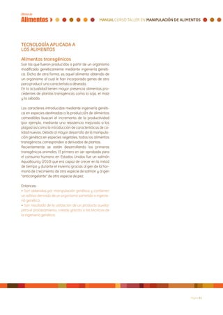 TECNOLOGÍA APLICADA A
LOS ALIMENTOS

Alimentos transgénicos
Son los que fueron producidos a partir de un organismo
modificado genéticamente mediante ingeniería genéti-
ca. Dicho de otra forma, es aquel alimento obtenido de
un organismo al cual le han incorporado genes de otro
para producir una característica deseada.
En la actualidad tienen mayor presencia alimentos pro-
cedentes de plantas transgénicas como la soja, el maíz
y la cebada.

Los caracteres introducidos mediante ingeniería genéti-
ca en especies destinadas a la producción de alimentos
comestibles buscan el incremento de la productividad
(por ejemplo, mediante una resistencia mejorada a las
plagas) así como la introducción de características de ca-
lidad nuevas. Debido al mayor desarrollo de la manipula-
ción genética en especies vegetales, todos los alimentos
transgénicos corresponden a derivados de plantas.
Recientemente se están desarrollando los primeros
transgénicos animales. El primero en ser aprobado para
el consumo humano en Estados Unidos fue un salmón
AquaBounty (2010) que era capaz de crecer en la mitad
de tiempo y durante el invierno gracias al gen de la hor-
mona de crecimiento de otra especie de salmón y al gen
“anticongelante” de otra especie de pez.

Entonces:
• Son obtenidos por manipulación genética y contienen
un aditivo derivado de un organismo sometido a ingenie-
ría genética.
• Son resultado de la utilización de un producto auxiliar
para el procesamiento, creado gracias a las técnicas de
la ingeniería genética.




                                                             Página 41
 
