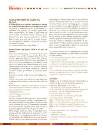 CÓDIGO ALIMENTARIO ARGENTINO                                      nas obtengan la Libreta Sanitaria, efectuar la capacitación
(C.A.A.)                                                          primaria del personal involucrado en la manipulación de
El Código Alimentario Argentino fue puesto en vigencia            alimentos, materias primas, utensilios y equipos a través de
por la Ley 18.284, reglamentada por el Decreto 2126/71.           un curso instructivo. El mismo deberá contar como mínimo
Se trata de un reglamento técnico en permanente ac-               con los conocimientos de enfermedades trasmitidas por
tualización que establece las normas higiénico-sani-              alimentos, conocimientos de medidas higiénico-sanitarias
tarias, bromatológicas, de calidad y genuinidad que               básicas para la manipulación correcta de alimentos, crite-
deben cumplir las personas físicas o jurídicas, los es-           rios y concientización del riesgo involucrado en el manejo
tablecimientos, y los productos que caen en su órbita.            de las materias primas, aditivos, ingredientes, envases,
Esta normativa tiene como objetivo primordial la protec-          utensilios y equipos durante el proceso de elaboración.
ción de la salud de la población, y la buena fe en las tran-      Los cursos podrán ser dictados por capacitadores de enti-
sacciones comerciales.                                            dades Oficiales, Privadas o los de las empresas. El contenido
A continuación se transcribe parte del ART 21:                    de los cursos y los capacitadores deberán ser reconocidos
                                                                  por la Autoridad Sanitaria Jurisdiccional.
Artículo 21 (Res Conj. SPyRS y SAGPA N° 029 y N° 171,
12.04.00)                                                         La constancia de participación y evaluación del curso será
A) El personal de fábricas y comercios de alimentación,           obligatoria para proceder a la primera renovación anual de
cualquiera fuese su índole o categoría, a los efectos de su       la Libreta Sanitaria.
admisión y permanencia en los mismos, debe estar pro-             • Tiene vigencia en todo el país y es de cumplimiento obli-
visto de Libreta Sanitaria Nacional Única expedida por la         gatorio por las autoridades
Autoridad Sanitaria Competente y con validez en todo el           • Todo alimento, condimento, bebida, sus materias primas
territorio nacional. Las Autoridades Bromatológicas Provin-       y aditivos, como así también las plantas elaboradoras, frac-
ciales implementarán dentro de su jurisdicción el sistema         cionadoras y comercios deben ser expresamente autoriza-
de otorgamiento de las Libretas Sanitarias en un todo de          dos
acuerdo al modelo que establece la Autoridad Sanitaria            • Todos los envases, vajillas, enseres, utensilios, envolturas,
Nacional.                                                         aparatos y cañerías en contacto con los alimentos deben
B) La libreta sanitaria tendrá vigencia por un plazo de un        cumplir con las exigencias del CAA
(1) año.
C) A los efectos de la obtención de la Libreta Sanitaria el       Rotulado
solicitante deberá someterse a los siguientes análisis ruti-      Todo producto alimenticio debe poseer rótulo completo y
narios:                                                           legible, en el idioma del país donde se va a consumir.
• Examen clínico completo haciendo especial hincapié en           Los envases deben indicar en su exterior:
enfermedades infectocontagiosas, patologías dermatoló-            • Descripción del producto (nombre y variedad)
gicas y patologías bucofaríngeas                                  • Lote y Fecha de vencimiento o fecha de elaboración del
• Radiografía de tórax                                            contenido o “Consumir preferentemente antes de ...”
• Análisis físico-químico de orina                                • Nº de RNE y RNPA (RPE Y RPPA)
• Ensayo de VDRL                                                  • Nº de SENASA (en el caso de carnes y embutidos).
Para la renovación de la libreta sanitaria el solicitante debe-   • Nombre y dirección del elaborador
rá someterse nuevamente a los mencionados exámenes.               RNE: es el Nº de Registro Nacional de Establecimiento
A los fines de la obtención de la Libreta Sanitaria se acepta-    RNPA: es el Nº de Registro Nacional de Producto Alimenticio
rán los exámenes realizados a los operarios en cumplimien-        RPE: es el Nº de Registro Provincial de Establecimiento
to de las obligaciones impuestas por las Leyes N° 19587 y         RPPA: es el Nº de Registro Provincial de Producto Alimen-
su decreto reglamentario N° 351/79 y Ley N° 24557.                ticio
D) (Res Conj 195 y 1019, 04.12.01) La Dirección de la empre-      • Lista de ingredientes (cuando corresponda)
sa, de acuerdo a lo establecido en la Resolución Nro 587/97       • Contenidos Netos
(MSyAS) que ha incorporado al Código Alimentario Argenti-         • Identificación del origen
no, la Resolución GMC 80/96, deberá, dentro del plazo de 1        • Preparación e instrucciones de uso del alimento (cuando
(UNO) año, contado a partir del momento en que las perso-         corresponda)




                                                                                                                         Página 43
 