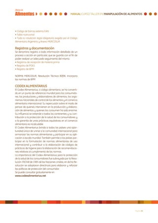 • Código de barras sistema EAN
• Tabla nutricional
• Toda la rotulación legal obligatoria exigida por el Código
Alimentario Argentino y Anexo MERCOSUR

Registros y documentación
Se denomina registro a toda información detallada de un
proceso o acción en particular, que se guarda con el fin de
poder realizar un adecuado seguimiento del mismo.
• Registros de recepción de materia prima
• Registro de POES
• Registro de BPM

NORMA MERCOSUR, Resolución Técnica 80|96: Incorpora
las normas de BPM

CODEX ALIMENTARIUS
El Codex Alimentarius, o código alimentario, se ha converti-
do en un punto de referencia mundial para los consumido-
res, los productores y elaboradores de alimentos, los orga-
nismos nacionales de control de los alimentos y el comercio
alimentario internacional. Su repercusión sobre el modo de
pensar de quienes intervienen en la producción y elabora-
ción de alimentos y quienes los consumen ha sido enorme.
Su influencia se extiende a todos los continentes y su con-
tribución a la protección de la salud de los consumidores y
a la garantía de unas prácticas equitativas en el comercio
alimentario es incalculable.
El Codex Alimentarius brinda a todos los países una opor-
tunidad única de unirse a la comunidad internacional para
armonizar las normas alimentarias y participar en su apli-
cación a escala mundial. También permite a los países par-
ticipar en la formulación de normas alimentarias de uso
internacional y contribuir a la elaboración de códigos de
prácticas de higiene para la elaboración de recomendacio-
nes relativas al cumplimiento de las normas.
La importancia del Codex Alimentarius para la protección
de la salud de los consumidores fue subrayada por la Reso-
lución 39/248 de 1985 de las Naciones Unidas; en dicha Re-
solución se adoptaron directrices para elaborar y reforzar
las políticas de protección del consumidor.
Se puede consultar gratuitamente en
www.codexalimentarius.net




                                                               Página 44
 