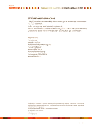 REFERENCIAS BIBLIOGRÁFICAS
Código Alimentario Argentino http://www.anmat.gov.ar/Alimentos/Alimentos.asp
Normas MERCOSUR.
Codex Alimentarius. www.codexalimentarius.net
Manual para Manipuladores de Alimentos- Organización Panamericana de la Salud
Organización de las Naciones Unidas para la Agricultura y la Alimentación



Páginas Web
www.fao.org
www.who.int/es/
www.alimentosargentinos.gov.ar
www.anmat.gov.ar
www.ms.gba.gov.ar
www.panalimentos.org
www.sagpya.mecon.gov.ar
www.wikipedia.org




Agradecemos el compromiso y dedicación de quienes han colaborado en todas las etapas de realización y compilación de
este manual para manipuladores de alimentos. Para mayor información, por favor, comunicarse a través del siguiente mail:
calidadalimentaria@ms.gba.gov.ar
Impreso en el Ministerio de Salud de la Provincia de Buenos Aires
La Plata, Buenos Aires, Argentina
Mayo 2011
www.ms.gba.gov.ar




                                                                                                            Página 45
 