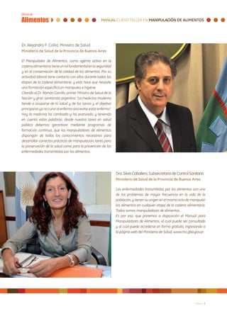 Dr. Alejandro F. Collia, Ministro de Salud
Ministerio de Salud de la Provincia de Buenos Aires

El Manipulador de Alimentos, como agente activo en la
cadena alimentaria, tiene un rol fundamental en la seguridad
y en la conservación de la calidad de los alimentos. Por su
actividad laboral tiene contacto con ellos durante todas las
etapas de la cadena alimentaria, y esto hace que necesite
una formación específica en manipuleo e higiene.
Citando al Dr. Ramón Carrillo, primer Ministro de Salud de la
Nación y gran sanitarista argentino “La medicina moderna
tiende a ocuparse de la salud y de los sanos y el objetivo
principal es ya no curar al enfermo sino evitar estar enfermo”.
Hoy la medicina ha cambiado y ha avanzado, y teniendo
en cuenta estas palabras, desde nuestra tarea en salud
pública debemos garantizar mediante programas de
formación continua, que los manipuladores de alimentos
dispongan de todos los conocimientos necesarios para
desarrollar correctas prácticas de manipulación, tanto para
la preservación de la salud como para la prevención de las
enfermedades transmitidas por los alimentos.




                                                                  Dra. Silvia Caballero, Subsecretaria de Control Sanitario
                                                                  Ministerio de Salud de la Provincia de Buenos Aires

                                                                  Las enfermedades transmitidas por los alimentos son uno
                                                                  de los problemas de mayor frecuencia en la vida de la
                                                                  población, y tienen su origen en el mismo acto de manipular
                                                                  los alimentos en cualquier etapa de la cadena alimentaria.
                                                                  Todos somos manipuladores de alimentos.
                                                                  Es por eso, que ponemos a disposición el Manual para
                                                                  Manipuladores de Alimentos, el cual puede ser consultado
                                                                  y al cual puede accederse en forma gratuita, ingresando a
                                                                  la página web del Ministerio de Salud, www.ms.gba.gov.ar.




                                                                                                                      Página 5
 