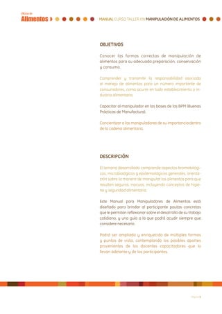 OBJETIVOS

Conocer las formas correctas de manipulación de
alimentos para su adecuada preparación, conservación
y consumo.

Comprender y transmitir la responsabilidad asociada
al manejo de alimentos para un número importante de
consumidores, como ocurre en todo establecimiento o in-
dustria alimentaria.

Capacitar al manipulador en las bases de las BPM (Buenas
Prácticas de Manufactura).

Concientizar a los manipuladores de su importancia dentro
de la cadena alimentaria.




DESCRIPCIÓN

El temario desarrollado comprende aspectos bromatológi-
cos, microbiológicos y epidemiológicos generales, orienta-
ción sobre la manera de manipular los alimentos para que
resulten seguros, inocuos, incluyendo conceptos de higie-
ne y seguridad alimentaria.

Este Manual para Manipuladores de Alimentos está
diseñado para brindar al participante pautas concretas
que le permitan reflexionar sobre el desarrollo de su trabajo
cotidiano, y una guía a la que podrá acudir siempre que
considere necesario.

Podrá ser ampliado y enriquecido de múltiples formas
y puntos de vista, contemplando los posibles aportes
provenientes de los docentes capacitadores que lo
llevan adelante y de los participantes.	




                                                       Página 6
 