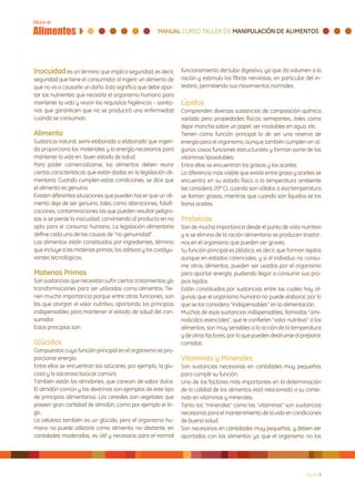 Inocuidad es un término que implica seguridad, es decir,         funcionamiento del tubo digestivo, ya que da volumen a la
seguridad que tiene el consumidor al ingerir un alimento de      ración y estimula las fibras nerviosas, en particular del in-
que no va a causarle un daño. Esto significa que debe apor-      testino, permitiendo sus movimientos normales.
tar los nutrientes que necesita el organismo humano para
mantener la vida y reunir los requisitos higiénicos – sanita-    Lípidos
rios que garanticen que no se producirá una enfermedad           Comprenden diversas sustancias de composición química
cuando se consuman.                                              variada pero propiedades físicas semejantes, tales como
                                                                 dejar mancha sobre un papel, ser insolubles en agua, etc.
Alimento                                                         Tienen como función principal la de ser una reserva de
Sustancia natural, semi-elaborada o elaborada que ingeri-        energía para el organismo, aunque también cumplen en al-
da proporciona los materiales y la energía necesarios para       gunos casos funciones estructurales y forman parte de las
mantener la vida en buen estado de salud.                        vitaminas liposolubles.
Para poder comercializarse, los alimentos deben reunir           Entre ellas se encuentran las grasas y los aceites.
ciertas características que están dadas en la legislación ali-   La diferencia más visible que existe entre grasa y aceites se
mentaria. Cuando cumplen estas condiciones, se dice que          encuentra en su estado físico a la temperatura ambiente
el alimento es genuino.                                          (se considera 20º C), cuando son sólidos a esa temperatura
Existen diferentes situaciones que pueden hacer que un ali-      se llaman grasas, mientras que cuando son líquidos se los
mento deje de ser genuino, tales como alteraciones, falsifi-     llama aceites.
caciones, contaminaciones las que pueden resultar peligro-
sas si se pierde la inocuidad, convirtiendo al producto en no    Proteínas
apto para el consumo humano. La legislación alimentaria          Son de mucha importancia desde el punto de vista nutritivo
define cada una de las causas de “no genuinidad”.                y si se elimina de la ración alimentaria se producen trastor-
Los alimentos están constituidos por ingredientes, término       nos en el organismo que pueden ser graves.
que incluye a las materias primas, los aditivos y los coadyu-    Su función principal es plástica, es decir, que forman tejidos
vantes tecnológicos.                                             aunque en estados carenciales, y si el individuo no consu-
                                                                 me otros alimentos, pueden ser usados por el organismo
Materias Primas                                                  para aportar energía, pudiendo llegar a consumir sus pro-
Son sustancias que necesitan sufrir ciertos tratamientos y|o     pios tejidos.
transformaciones para ser utilizadas como alimentos. Tie-        Están constituidos por sustancias entre las cuales hay al-
nen mucha importancia porque entre otras funciones, son          gunas que el organismo humano no puede elaborar, por lo
las que otorgan el valor nutritivo, aportando los principios     que se los considera “indispensables” en la alimentación.
indispensables para mantener el estado de salud del con-         Muchas de esas sustancias indispensables, llamadas “ami-
sumidor.                                                         noácidos esenciales”, que le confieren “valor nutritivo” a los
Estos principios son:                                            alimentos, son muy sensibles a la acción de la temperatura
                                                                 y de otros factores, por lo que pueden destruirse al preparar
Glúcidos                                                         comidas.
Compuestos cuya función principal en el organismo es pro-
porcionar energía.                                               Vitaminas y Minerales
Entre ellos se encuentran los azúcares, por ejemplo, la glu-     Son sustancias necesarias en cantidades muy pequeñas
cosa y la sacarosa (azúcar común).                               para cumplir su función.
También están los almidones, que carecen de sabor dulce.         Uno de los factores más importantes en la determinación
El almidón común y las dextrinas son ejemplos de este tipo       de la calidad de los alimentos está relacionado a su conte-
de principios alimentarios. Los cereales son vegetales que       nido en vitaminas y minerales.
poseen gran cantidad de almidón, como por ejemplo el tri-        Tanto los “minerales” como las “vitaminas” son sustancias
go.                                                              necesarias para el mantenimiento de la vida en condiciones
La celulosa también es un glúcido, pero el organismo hu-         de buena salud.
mano no puede utilizarla como alimento; no obstante, en          Son necesarios en cantidades muy pequeñas, y deben ser
cantidades moderadas, es útil y necesaria para el normal         aportados con los alimentos ya que el organismo no los




                                                                                                                        Página 8
 
