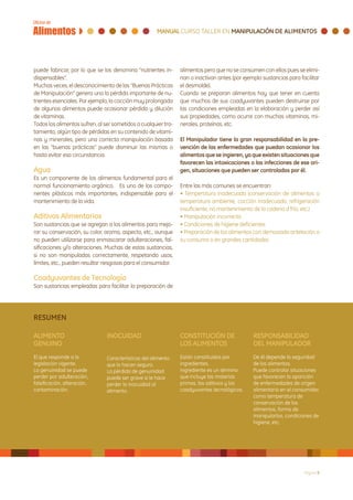 puede fabricar, por lo que se los denomina “nutrientes in-      alimentos pero que no se consumen con ellos pues se elimi-
dispensables”.                                                  nan o inactivan antes (por ejemplo sustancias para facilitar
Muchas veces, el desconocimiento de las “Buenas Prácticas       el desmolde).
de Manipulación” genera una la pérdida importante de nu-        Cuando se preparan alimentos hay que tener en cuenta
trientes esenciales. Por ejemplo, la cocción muy prolongada     que muchos de sus coadyuvantes pueden destruirse por
de algunos alimentos puede ocasionar pérdida y dilución         las condiciones empleadas en la elaboración y perder así
de vitaminas.                                                   sus propiedades, como ocurre con muchas vitaminas, mi-
Todos los alimentos sufren, al ser sometidos a cualquier tra-   nerales, proteínas, etc.
tamiento, algún tipo de pérdidas en su contenido de vitami-
nas y minerales, pero una correcta manipulación basada          El Manipulador tiene la gran responsabilidad en la pre-
en las “buenas prácticas” puede disminuir las mismas o          vención de las enfermedades que puedan ocasionar los
hasta evitar esa circunstancia.                                 alimentos que se ingieren, ya que existen situaciones que
                                                                favorecen las intoxicaciones o las infecciones de ese ori-
Agua                                                            gen, situaciones que pueden ser controladas por él.
Es un componente de los alimentos fundamental para el
normal funcionamiento orgánico. Es uno de los compo-            Entre las más comunes se encuentran:
nentes plásticos más importantes, indispensable para el         • Temperatura inadecuada (conservación de alimentos a
mantenimiento de la vida.                                       temperatura ambiente, cocción inadecuada, refrigeración
                                                                insuficiente, no mantenimiento de la cadena d frío, etc.)
Aditivos Alimentarios                                           • Manipulación incorrecta
Son sustancias que se agregan a los alimentos para mejo-        • Condiciones de higiene deficientes
rar su conservación, su color, aroma, aspecto, etc., aunque     • Preparación de los alimentos con demasiada antelación a
no pueden utilizarse para enmascarar adulteraciones, fal-       su consumo o en grandes cantidades
sificaciones y/o alteraciones. Muchas de estas sustancias,
si no son manipuladas correctamente, respetando usos,
límites, etc., pueden resultar riesgosas para el consumidor.

Coadyuvantes de Tecnología
Son sustancias empleadas para facilitar la preparación de




RESUMEN

ALIMENTO                        INOCUIDAD                       CONSTITUCIÓN DE                RESPONSABILIDAD
GENUINO                                                         LOS ALIMENTOS                  DEL MANIPULADOR
El que responde a la            Características del alimento    Están constituidos por         De él depende la seguridad
legislación vigente.            que lo hacen seguro.            ingredientes.                  de los alimentos.
La genuinidad se puede          La pérdida de genuinidad        Ingrediente es un término      Puede controlar situaciones
perder por adulteración,        puede ser grave si le hace      que incluye las materias       que favorecen la aparición
falsificación, alteración,      perder la inocuidad al          primas, los aditivos y los     de enfermedades de origen
contaminación.                  alimento.                       coadyuvantes tecnológicos.     alimentario en el consumidor,
                                                                                               como temperatura de
                                                                                               conservación de los
                                                                                               alimentos, forma de
                                                                                               manipularlos, condiciones de
                                                                                               higiene, etc.




                                                                                                                     Página 9
 