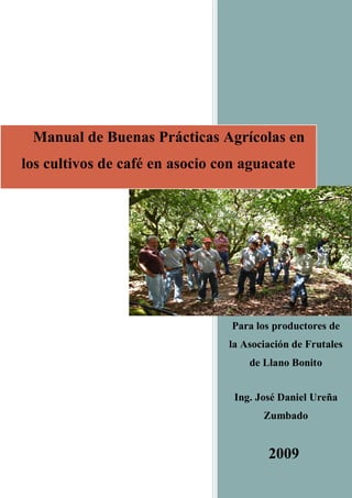 Para los productores de
la Asociación de Frutales
de Llano Bonito
Ing. José Daniel Ureña
Zumbado
2009
Manual de Buenas Prácticas Agrícolas en
los cultivos de café en asocio con aguacate
 