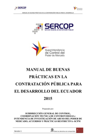 MANUAL DE BUENAS PRÁCTICAS EN LA CONTRATACIÓN PÚBLICA PARA EL DESARROLLO
Versión 1 Todos los derechos son compartidos
1
MANUAL DE BUENAS
PRÁCTICAS EN LA
CONTRATACIÓN PÚBLICA PARA
EL DESARROLLO DEL ECUADOR
2015
Preparado por:
SUBDIRECCIÓN GENERAL DE CONTROL,
COORDINACIÓN TÉCNICA DE CONTROVERSIAS e
INTENDENCIA DE INVESTIGACIÓN DE ABUSO DEL PODER DE
MERCADO, ACUERDOS Y PRÁCTICAS RESTRICTIVA -SCPM
 