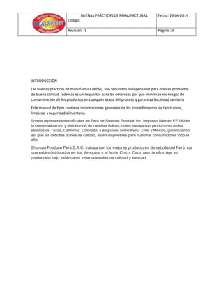 BUENAS PRÁCTICAS DE MANUFACTURAS
Código:
Fecha: 19-06-2019
Revisión :1 Página : 3
INTRODUCCIÓN
Las buenas prácticas de manufactura (BPM), son requisitos indispensable para ofrecer productos
de buena calidad además es un requisitos para las empresas por que minimiza los riesgos de
contaminación de los productos en cualquier etapa del proceso y garantiza la calidad sanitaria
Este manual de bpm contiene informaciones generales de los procedimientos de fabricación,
limpieza, y seguridad alimentaria.
Somos representantes oficiales en Perú de Shuman Produce Inc. empresa líder en EE.UU en
la comercialización y distribución de cebollas dulces, quien trabaja con productores en los
estados de Texas, California, Colorado, y en países como Perú, Chile y México, garantizando
así que las cebollas dulces de calidad, estén disponibles para nuestros consumidores todo el
año.
Shuman Produce Perú S.A.C. trabaja con los mejores productores de cebolla del Perú; los
que están distribuidos en Ica, Arequipa y el Norte Chico. Cada uno de ellos rige su
producción bajo estándares internacionales de calidad y sanidad.
 