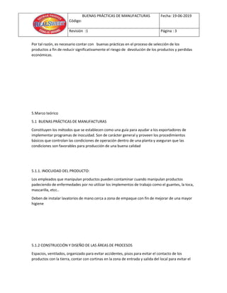 BUENAS PRÁCTICAS DE MANUFACTURAS
Código:
Fecha: 19-06-2019
Revisión :1 Página : 3
Por tal razón, es necesario contar con buenas prácticas en el proceso de selección de los
productos a fin de reducir significativamente el riesgo de devolución de los productos y perdidas
económicas.
5.Marco teórico
5.1 BUENAS PRÁCTICAS DE MANUFACTURAS
Constituyen los métodos que se establecen como una guía para ayudar a los exportadores de
implementar programas de inocuidad. Son de carácter general y proveen los procedimientos
básicos que controlan las condiciones de operación dentro de una planta y aseguran que las
condiciones son favorables para producción de una buena calidad
5.1.1. INOCUIDAD DEL PRODUCTO:
Los empleados que manipulan productos pueden contaminar cuando manipulan productos
padeciendo de enfermedades por no utilizar los implementos de trabajo como el guantes, la toca,
mascarilla, etcc..
Deben de instalar lavatorios de mano cerca a zona de empaque con fin de mejorar de una mayor
higiene
5.1.2 CONSTRUCCIÓN Y DISEÑO DE LAS ÁREAS DE PROCESOS
Espacios, ventilados, organizado para evitar accidentes, pisos para evitar el contacto de los
productos con la tierra, contar con cortinas en la zona de entrada y salida del local para evitar el
 