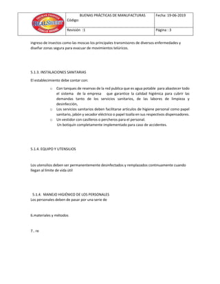BUENAS PRÁCTICAS DE MANUFACTURAS
Código:
Fecha: 19-06-2019
Revisión :1 Página : 3
ingreso de insectos como las moscas los principales transmisores de diversos enfermedades y
diseñar zonas segura para evacuar de movimientos telúricos.
5.1.3. INSTALACIONES SANITARIAS
El establecimiento debe contar con:
o Con tanques de reservas de la red publica que es agua potable para abastecer todo
el sistema de la empresa que garantice la calidad higiénica para cubrir las
demandas tanto de los servicios sanitarios, de las labores de limpieza y
desinfección,
o Los servicios sanitarios deben facilitarse artículos de higiene personal como papel
sanitario, jabón y secador eléctrico o papel toalla en sus respectivos dispensadores.
o Un vestidor con casilleros o percheros para el personal.
Un botiquín completamente implementado para caso de accidentes.
5.1.4. EQUIPO Y UTENSILIOS
Los utensilios deben ser permanentemente desinfectados y remplazados continuamente cuando
llegan al límite de vida útil
5.1.4. MANEJO HIGIÉNICO DE LOS PERSONALES
Los personales deben de pasar por una serie de
6.materiales y métodos
7.. re
 