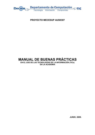 PROYECTO MECESUP AUS0307




MANUAL DE BUENAS PRÁCTICAS
EN EL USO DE LAS TECNOLOGÍAS DE LA INFORMACIÓN (TICs)
                   EN LA ACADEMIA




                                                JUNIO, 2009.
 