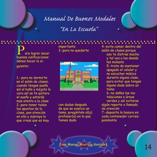 Manual De Buenos Modales
                          “En La Escuela”


P
                          importante               4.-evita comer dentro del
                          3.-para no quedarte      salón de clases porque
     ara lograr sacar                                 eso te distrae mucho
buenas calificaciones                                 y tal vez a los demás
debes hacer lo si-                                    les moleste
guiente:                                              5.-trata de mantener
                                                      apagado el celular y
                                                      no escuchar música
1.- para no dormirte                                  durante alguna clase,
en el salón de clases,                                para evitar que tengas
cuando tengas sueño                                   alguna duda sobre un
sal al baño y mójate la                               tema
cara así se te quitara                                6.-no dañes las ins-
el sueño y estarás                                    talaciones o áreas
mas atento a la clase                                 verdes y así evitaras
2.-para tener todos       con dudas después        algún reporte o llamada
los apuntes de la         de que se explico un     de atención
clase, pon atención       tema, pregúntale al(a)   7.-deposita la basura en
en ella y subraya lo      profesor(a) en lo que    cada contenedor corres-
que creas que es muy      tienes duda              pondiente




                          Jose Manuel Mauricio González
                                                                               14
 