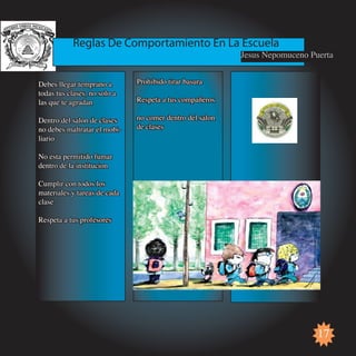 Reglas De Comportamiento En La Escuela
                                                          Jesus Nepomuceno Puerta


Debes llegar temprano a       Prohibido tirar basura
todas tus clases, no solo a
las que te agradan            Respeta a tus compañeros

Dentro del salon de clases    no comer dentro del salon
no debes maltratar el mobi-   de clases
liario

No esta permitido fumar
dentro de la institucion

Cumplir con todos los
materiales y tareas de cada
clase

Respeta a tus profesores




                                                                             17
 