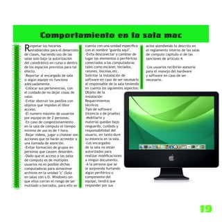 Comportamiento en la sala mac
R   espetar los horarios
    establecidos para el desarrollo
de clases, haciendo uso de las
                                      cuenta con una unidad especifica
                                      con el nombre "guarda aquí".
                                      -Evita desconectar o cambiar de
                                                                           actos atendiendo lo descrito en
                                                                           el reglamento interno de las salas
                                                                           de computo capitulo xi de las
salas solo bajo la autorización       lugar los elementos o periféricos    sanciones de articulo 4.
del catedrático en curso o dentro     conectados a las computadoras
de los espacios previstos para tal    tales como escáner, teclados,        -Los usuarios recibirán asesoria
efecto.                               ratones, bocinas,etc.                para el manejo del hardware
-Reportar al encargado de sala        Solicitar la instalación de          y software en caso de ser
si algún equipo no funciona           software en caso de ser necesario    necesario.
adecuadamente.                        al responsable de la sala teniendo
-Colocar sus pertenencias, con        en cuenta los siguientes aspectos:
el cuidado de no dejar cosas de       Objeto de la
valor.                                instalación
-Evitar obstruir los pasillos con     Requerimientos
objetos que impidan el libre          técnicos
acceso.                               Tipo de software
-El numero máximo de usuarios         (licencia o de prueba)
por equipo es de 2 personas.          -Mobiliario y
-En caso de congestionamiento         material quedan bajo
en la sala de computo el tiempo       resguardo, cuidado y
mínimo de uso es de 1 hora.           responsabilidad del
-Bajar videos, jugar o chatear son    usuario, en tanto dure
acciones que te harán acreedor a      su estancia en la sala.
una llamada de atención.              -Los encargados
-Evitar formación de grupos en        de la sala no están
personas que causen desorden.         autorizados para
-Dado que el acceso a las salsa       realizar modificaciones
de computo es de múltiples            a ningún documento.
usuarios no es posible dichas         -A la persona que se
computadoras para almacenar           le sorprenda hurtando
archivos en la unidad "c" (Solo       algún periférico u
en salas con s.O. Windows) sin        componente del
que ellos corran el riesgo de ser     equipo, tendrá que
mutilado o borrados, para ello se     responder por sus




                                                                                                                19
 