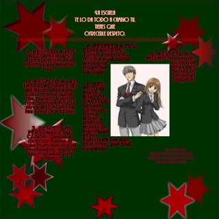 La escuela
                    te lo da todo a cambio tu,
                             tienes que
                         ofrecerle respeto.

                         4. RESPETO A TUS
1. RESPETO A LOS        COMPAÑEROS:
 REGLAMENTOS:           Tanto a los de tu         6. RESPETO A Ti
Pon atención a las      misma aula como          MISMO: no provo-
normas y obedéce-       a los que                        ques que
       las .            no están                         otras per-
                        contigo.                          sonas te
                                                          falten al
   2. RESPETO A LAS                                       respeto.
INSTALACIONES: El        5. RES-
  edificios de la es-   PETO AL
 cuela, como: talle-    MATE-
 res, aulas, audito-    RIAL DI-
 rios ,porque hoy te    DÁCTICO:
  sirve a ti, mañana    Los los
 les servirá a otros.   cañones,
                        borra-
                        dores y
                        demás
  3. RESPETO AL         material,
 PERSONAL EDU-          significan
 CADOR: Desde el        el es-
 director hasta el      fuerzo de los que
más humilde de los      te dieron, por eso,
empleados. Deben        cuídalos.                      EL BUEN
 ser tratados con                                 COMPORTAMIENTO
     respeto.                                    HACE ESTUDIANTES
                                                    CAMPEONES.




                             20
 