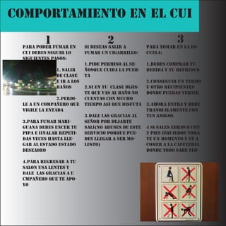 COMPORTAMIENTO EN EL CUI

         1
 Para Poder fumar en
                                    2
                           si deseas salir a
                                                                 3
                                                     Para tomar en la es-
 cui debes seguir lo       fumar un cigarrillo:      cuela:
 siguientes Pasos:
                           1.Pide Permiso al se-     1.debes comPrar tu
              1. salir     ñosque cuida la Puer-     bebida y tu refresco
              de clase     ta
              e ir a los                             2.conseguir un termo
              baños        2.si en tu clase dijis-   u otro reciPientes
                           te que vas al baño no     donde Puedas vertir
               2.Perdi-    cuentas con mucho
 le a un comPañero que     tiemPo asi que disfuta    3.ahora entra y bebe
 vigile la entada                                    tranquilamente con
                           3.dale las gracias al     tus amigos
 3.Para fumar mari-        señor Por dejarte
 guana debes encer tu      sali(no abuses de este    4 si sales ebrio o con
 PiPa e iinalar rePeti-    servicio Porque Pue-      2 Pies izquiedos toma-
 das veces hasta lle-      des llegar a ser mo-      te un momento y ve a
 gar al estado estado      lesto)                    comer a la cafeteria
 deseadeo                                            donde todo sabe feo

 4.Para regresar a tu
 salon usa lentes y
 dale las gracias a u
 cmPañero que te aPo-
 yo
 