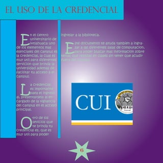 EL USO DE LA CREDENCIAL


    E
           n el centro        ingresar a la biblioteca.
           universitario de


                                E
           ixtlahuaca uno             ste documento te ayuda tambien a ingra-
  de los elementos mas                sar a las diferentes salas de computacion,
  esenciales del campus es            para poder buscar mas informacion sobre
  la credencial, la cual es   temas que realizas en clases sin tener que acudir
  muy util para diferentes    fuera del campus
  servicion que brinda la
  universidad ademas de
  facilitar tu acceso a el
  campus.



    L
           a credencial
           es importante
           paea el ingreso
  al, presentarsela al en-
  cargado de la vigilancia
  del campus en el acceso
  principal.



    O
            tro de los
            sevicios que
            te brinda tu
  credencial es, que es
  muy util para poder



                                          6
 