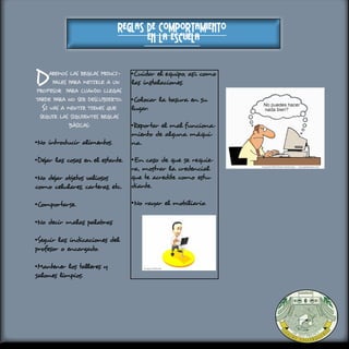 REGLAS DE COMPORTAMIENTO
                                        EN LA ESCUELA


D      aremos las reglas princi-
        pales para metirle a un
profesor para cuanDo llegas
                                   •Cuidar el equipo, asì como
                                   las instalaciones.

tarDe para no ser Descubierto.     •Colocar la basura en su
  si   vas a mentir tienes que     lugar.
 seguir las siguientes reglas
             bàsicas:              •Reportar el mal funciona-
                                   miento de alguna màqui-
•No introducir alimentos.          na.

•Dejar las cosas en el estante.    •En caso de que se requie-
                                   ra, mostrar la credencial
•No dejar objetos valiosos         que te acredite como estu-
como celulares, carteras, etc.     diante.

•Comportarse.                      •No rayar el mobiliario.

•No decir malas palabras

•Seguir las indicaciones del
profesor o encargado.

•Mantener los talleres y
salones limpios.
 