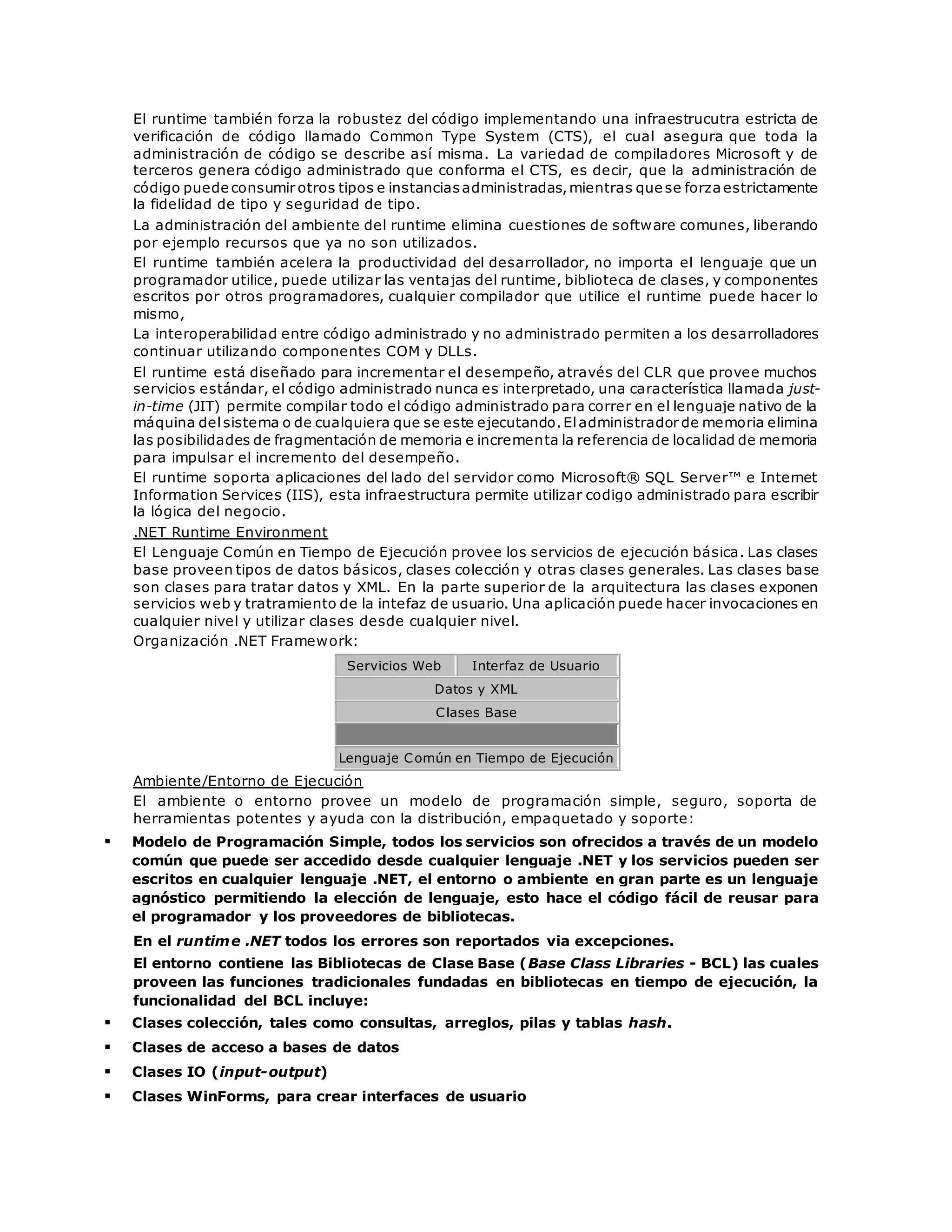 El runtime también forza la robustez del código implementando una infraestrucutra estricta de 
verificación de código llamado Common Type System (CTS), el cual asegura que toda la 
administración de código se describe así misma. La variedad de compiladores Microsoft y de 
terceros genera código administrado que conforma el CTS, es decir, que la administración de 
código puede consumir otros tipos e instancias administradas, mientras que se forza estrictamente 
la fidelidad de tipo y seguridad de tipo. 
La administración del ambiente del runtime elimina cuestiones de software comunes, liberando 
por ejemplo recursos que ya no son utilizados. 
El runtime también acelera la productividad del desarrollador, no importa el lenguaje que un 
programador utilice, puede utilizar las ventajas del runtime, biblioteca de clases, y componentes 
escritos por otros programadores, cualquier compilador que utilice el runtime puede hacer lo 
mismo, 
La interoperabilidad entre código administrado y no administrado permiten a los desarrolladores 
continuar utilizando componentes COM y DLLs. 
El runtime está diseñado para incrementar el desempeño, através del CLR que provee muchos 
servicios estándar, el código administrado nunca es interpretado, una característica llamada just-in- 
time (JIT) permite compilar todo el código administrado para correr en el lenguaje nativo de la 
máquina del sistema o de cualquiera que se este ejecutando. El administrador de memoria elimina 
las posibilidades de fragmentación de memoria e incrementa la referencia de localidad de memoria 
para impulsar el incremento del desempeño. 
El runtime soporta aplicaciones del lado del servidor como Microsoft® SQL Server™ e Internet 
Information Services (IIS), esta infraestructura permite utilizar codigo administrado para escribir 
la lógica del negocio. 
.NET Runtime Environment 
El Lenguaje Común en Tiempo de Ejecución provee los servicios de ejecución básica. Las clases 
base proveen tipos de datos básicos, clases colección y otras clases generales. Las clases base 
son clases para tratar datos y XML. En la parte superior de la arquitectura las clases exponen 
servicios web y tratramiento de la intefaz de usuario. Una aplicación puede hacer invocaciones en 
cualquier nivel y utilizar clases desde cualquier nivel. 
Organización .NET Framework: 
Servicios Web Interfaz de Usuario 
Datos y XML 
Clases Base 
Lenguaje Común en Tiempo de Ejecución 
Ambiente/Entorno de Ejecución 
El ambiente o entorno provee un modelo de programación simple, seguro, soporta de 
herramientas potentes y ayuda con la distribución, empaquetado y soporte: 
 Modelo de Programación Simple, todos los servicios son ofrecidos a través de un modelo 
común que puede ser accedido desde cualquier lenguaje .NET y los servicios pueden ser 
escritos en cualquier lenguaje .NET, el entorno o ambiente en gran parte es un lenguaje 
agnóstico permitiendo la elección de lenguaje, esto hace el código fácil de reusar para 
el programador y los proveedores de bibliotecas. 
En el runtime .NET todos los errores son reportados via excepciones. 
El entorno contiene las Bibliotecas de Clase Base (Base Class Libraries - BCL) las cuales 
proveen las funciones tradicionales fundadas en bibliotecas en tiempo de ejecución, la 
funcionalidad del BCL incluye: 
 Clases colección, tales como consultas, arreglos, pilas y tablas hash. 
 Clases de acceso a bases de datos 
 Clases IO (input-output) 
 Clases WinForms, para crear interfaces de usuario 
 